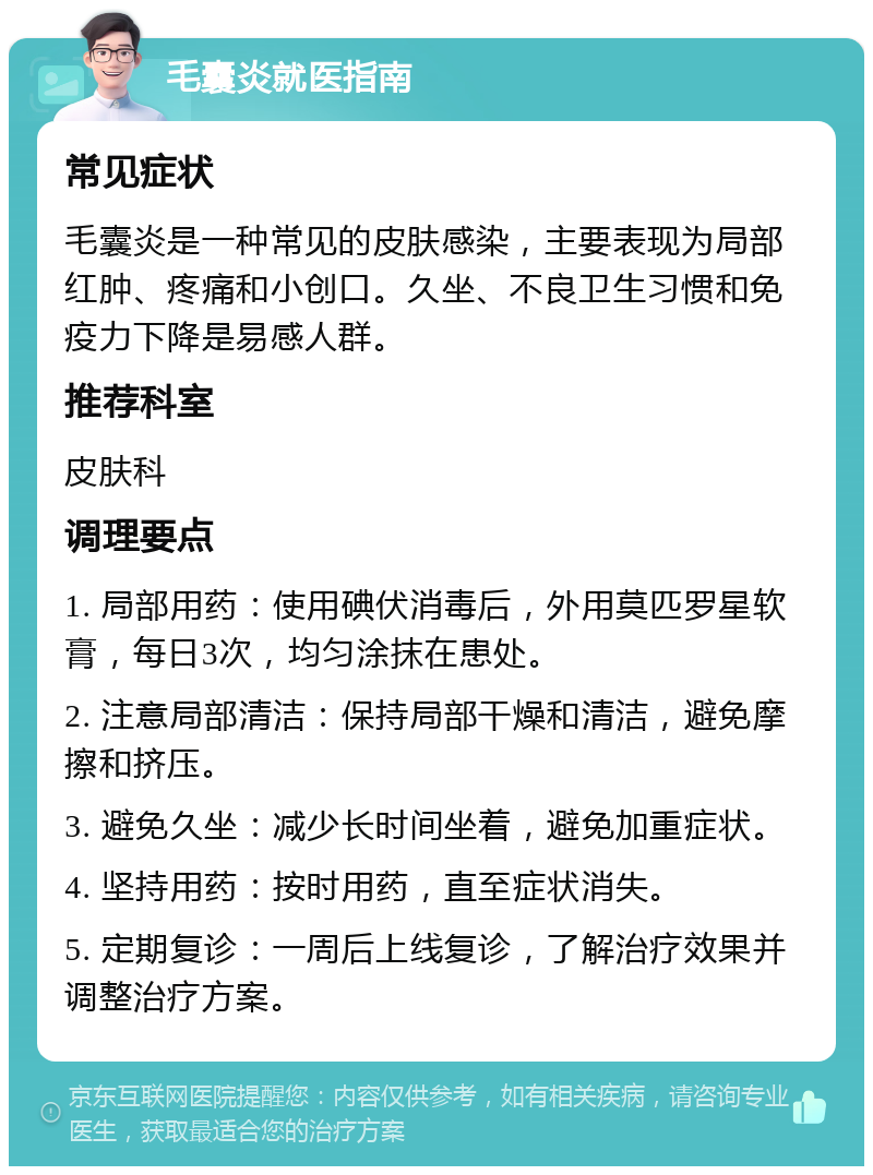 毛囊炎就医指南 常见症状 毛囊炎是一种常见的皮肤感染，主要表现为局部红肿、疼痛和小创口。久坐、不良卫生习惯和免疫力下降是易感人群。 推荐科室 皮肤科 调理要点 1. 局部用药：使用碘伏消毒后，外用莫匹罗星软膏，每日3次，均匀涂抹在患处。 2. 注意局部清洁：保持局部干燥和清洁，避免摩擦和挤压。 3. 避免久坐：减少长时间坐着，避免加重症状。 4. 坚持用药：按时用药，直至症状消失。 5. 定期复诊：一周后上线复诊，了解治疗效果并调整治疗方案。