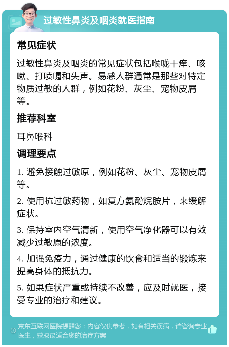 过敏性鼻炎及咽炎就医指南 常见症状 过敏性鼻炎及咽炎的常见症状包括喉咙干痒、咳嗽、打喷嚏和失声。易感人群通常是那些对特定物质过敏的人群，例如花粉、灰尘、宠物皮屑等。 推荐科室 耳鼻喉科 调理要点 1. 避免接触过敏原，例如花粉、灰尘、宠物皮屑等。 2. 使用抗过敏药物，如复方氨酚烷胺片，来缓解症状。 3. 保持室内空气清新，使用空气净化器可以有效减少过敏原的浓度。 4. 加强免疫力，通过健康的饮食和适当的锻炼来提高身体的抵抗力。 5. 如果症状严重或持续不改善，应及时就医，接受专业的治疗和建议。