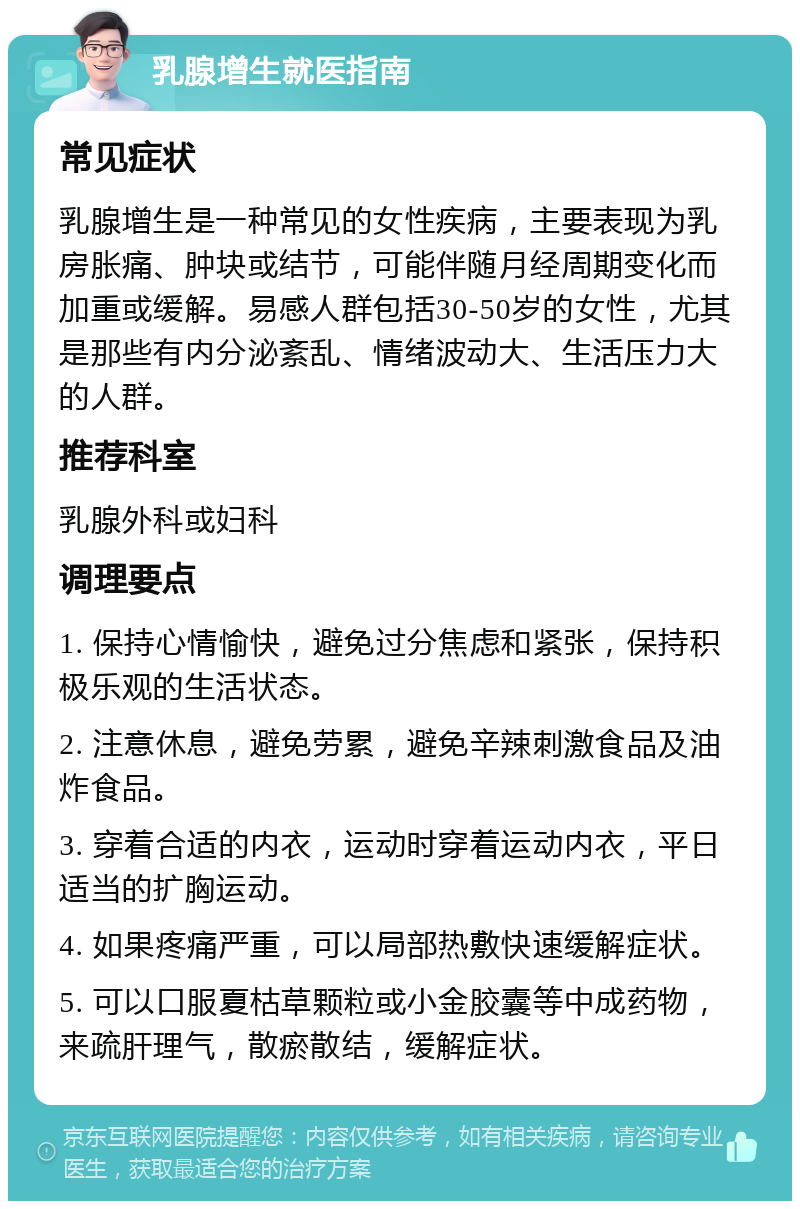 乳腺增生就医指南 常见症状 乳腺增生是一种常见的女性疾病，主要表现为乳房胀痛、肿块或结节，可能伴随月经周期变化而加重或缓解。易感人群包括30-50岁的女性，尤其是那些有内分泌紊乱、情绪波动大、生活压力大的人群。 推荐科室 乳腺外科或妇科 调理要点 1. 保持心情愉快，避免过分焦虑和紧张，保持积极乐观的生活状态。 2. 注意休息，避免劳累，避免辛辣刺激食品及油炸食品。 3. 穿着合适的内衣，运动时穿着运动内衣，平日适当的扩胸运动。 4. 如果疼痛严重，可以局部热敷快速缓解症状。 5. 可以口服夏枯草颗粒或小金胶囊等中成药物，来疏肝理气，散瘀散结，缓解症状。