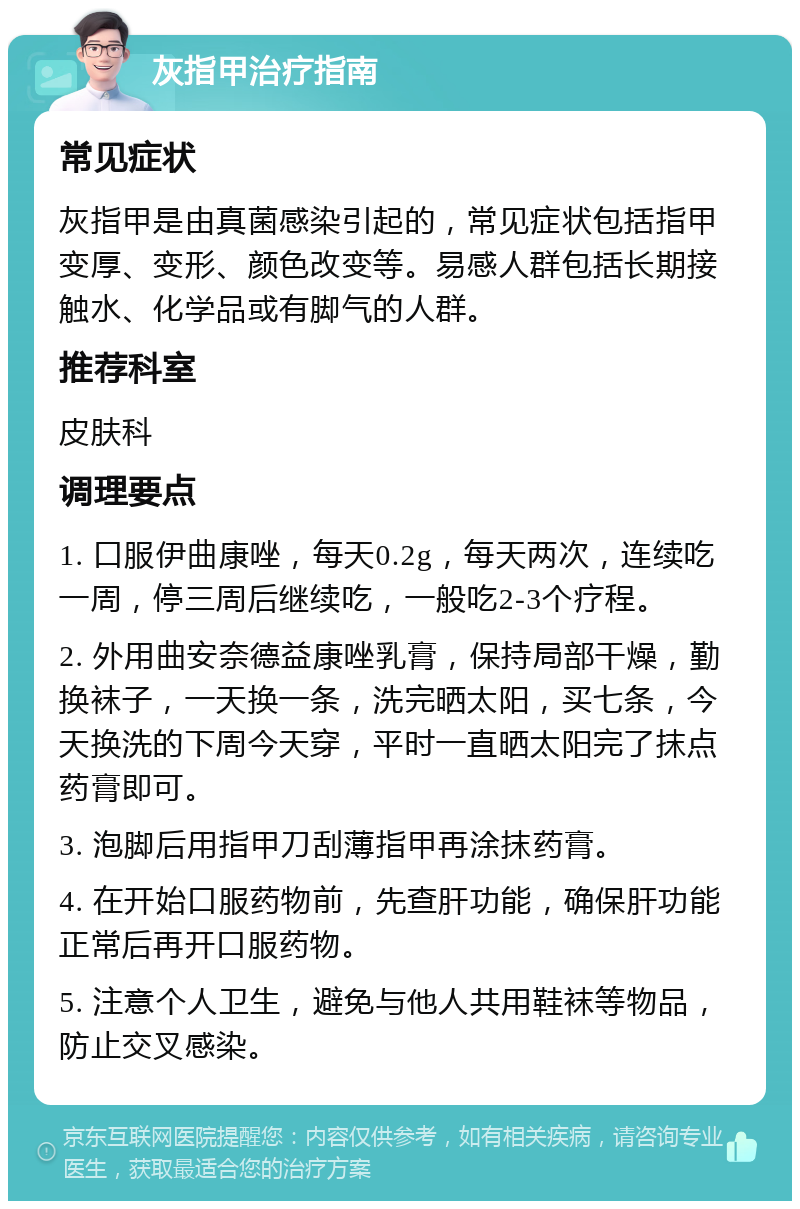 灰指甲治疗指南 常见症状 灰指甲是由真菌感染引起的，常见症状包括指甲变厚、变形、颜色改变等。易感人群包括长期接触水、化学品或有脚气的人群。 推荐科室 皮肤科 调理要点 1. 口服伊曲康唑，每天0.2g，每天两次，连续吃一周，停三周后继续吃，一般吃2-3个疗程。 2. 外用曲安奈德益康唑乳膏，保持局部干燥，勤换袜子，一天换一条，洗完晒太阳，买七条，今天换洗的下周今天穿，平时一直晒太阳完了抹点药膏即可。 3. 泡脚后用指甲刀刮薄指甲再涂抹药膏。 4. 在开始口服药物前，先查肝功能，确保肝功能正常后再开口服药物。 5. 注意个人卫生，避免与他人共用鞋袜等物品，防止交叉感染。