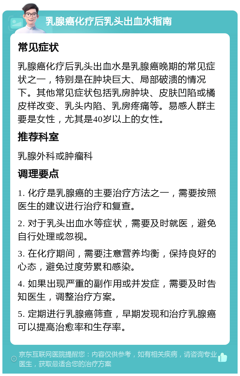 乳腺癌化疗后乳头出血水指南 常见症状 乳腺癌化疗后乳头出血水是乳腺癌晚期的常见症状之一，特别是在肿块巨大、局部破溃的情况下。其他常见症状包括乳房肿块、皮肤凹陷或橘皮样改变、乳头内陷、乳房疼痛等。易感人群主要是女性，尤其是40岁以上的女性。 推荐科室 乳腺外科或肿瘤科 调理要点 1. 化疗是乳腺癌的主要治疗方法之一，需要按照医生的建议进行治疗和复查。 2. 对于乳头出血水等症状，需要及时就医，避免自行处理或忽视。 3. 在化疗期间，需要注意营养均衡，保持良好的心态，避免过度劳累和感染。 4. 如果出现严重的副作用或并发症，需要及时告知医生，调整治疗方案。 5. 定期进行乳腺癌筛查，早期发现和治疗乳腺癌可以提高治愈率和生存率。