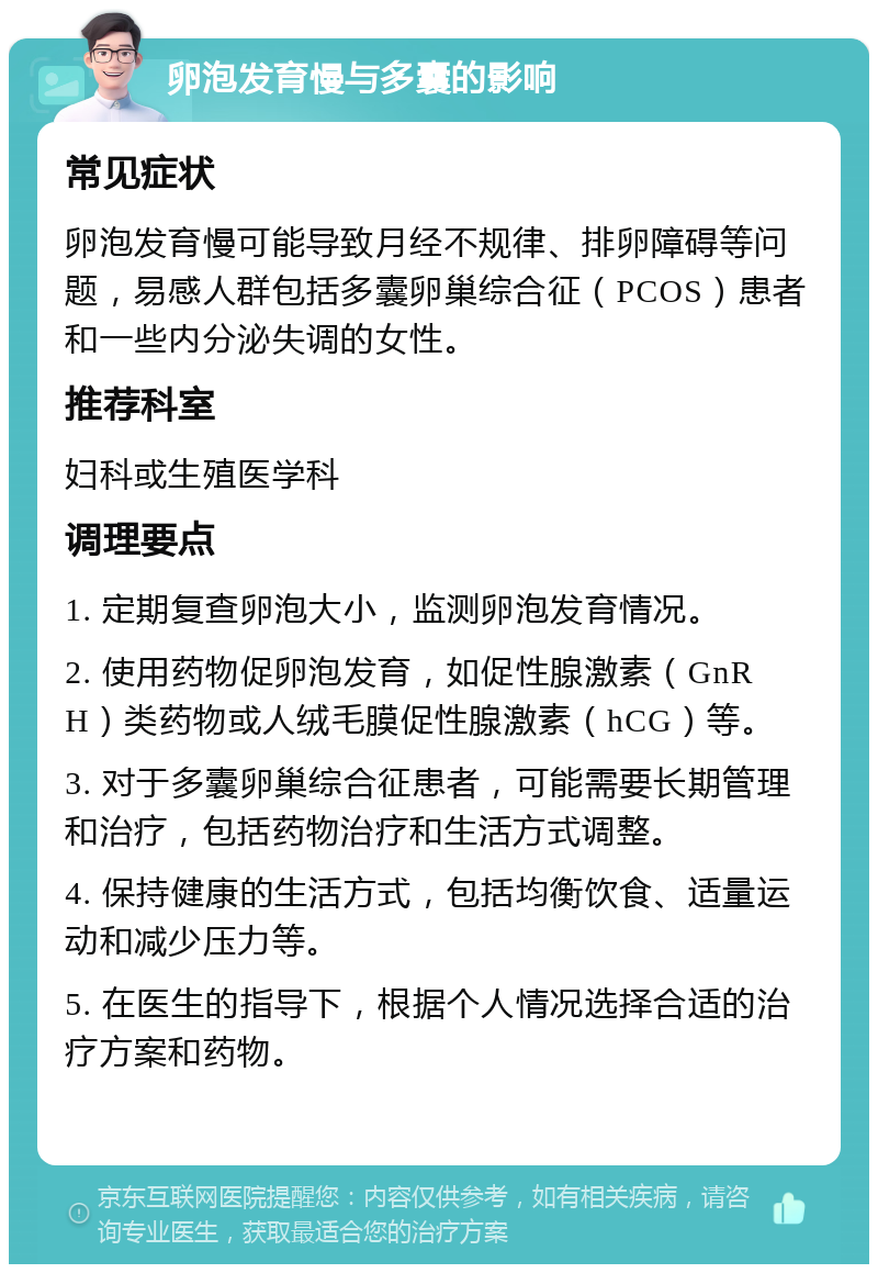 卵泡发育慢与多囊的影响 常见症状 卵泡发育慢可能导致月经不规律、排卵障碍等问题，易感人群包括多囊卵巢综合征（PCOS）患者和一些内分泌失调的女性。 推荐科室 妇科或生殖医学科 调理要点 1. 定期复查卵泡大小，监测卵泡发育情况。 2. 使用药物促卵泡发育，如促性腺激素（GnRH）类药物或人绒毛膜促性腺激素（hCG）等。 3. 对于多囊卵巢综合征患者，可能需要长期管理和治疗，包括药物治疗和生活方式调整。 4. 保持健康的生活方式，包括均衡饮食、适量运动和减少压力等。 5. 在医生的指导下，根据个人情况选择合适的治疗方案和药物。