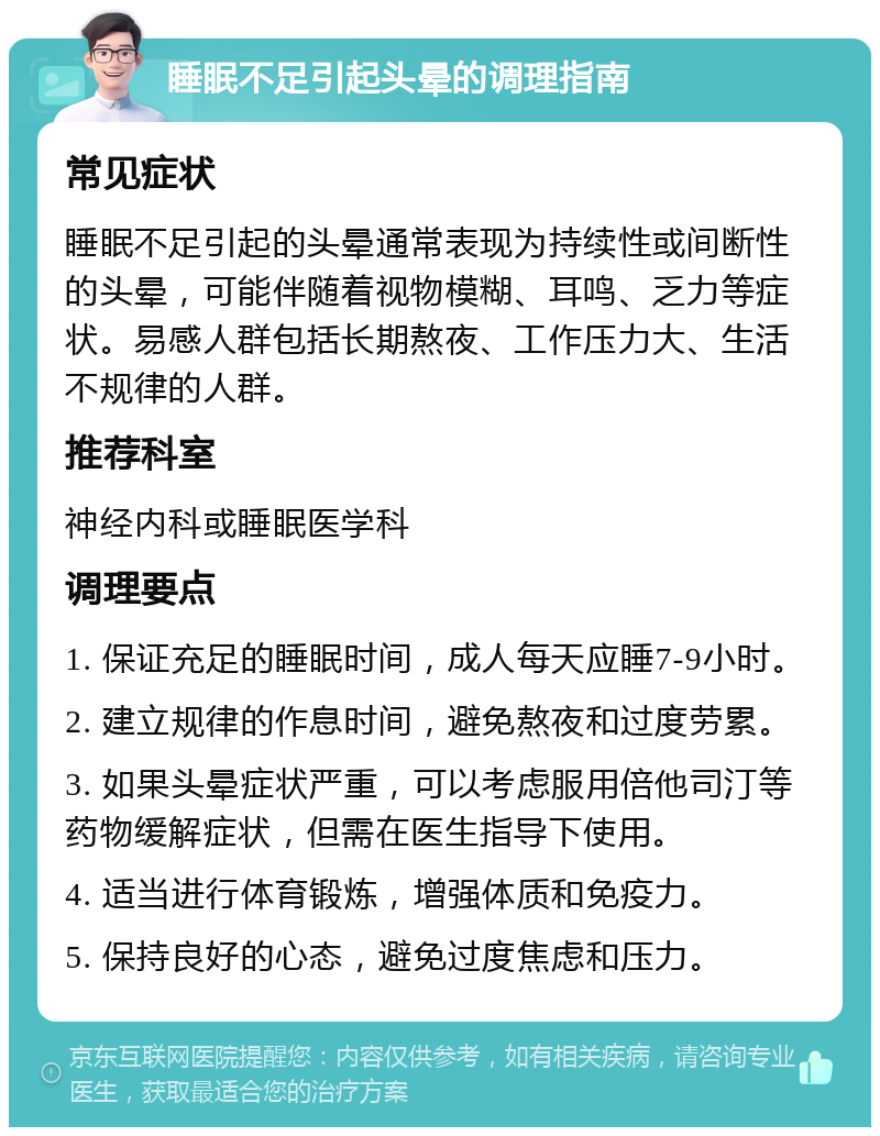 睡眠不足引起头晕的调理指南 常见症状 睡眠不足引起的头晕通常表现为持续性或间断性的头晕，可能伴随着视物模糊、耳鸣、乏力等症状。易感人群包括长期熬夜、工作压力大、生活不规律的人群。 推荐科室 神经内科或睡眠医学科 调理要点 1. 保证充足的睡眠时间，成人每天应睡7-9小时。 2. 建立规律的作息时间，避免熬夜和过度劳累。 3. 如果头晕症状严重，可以考虑服用倍他司汀等药物缓解症状，但需在医生指导下使用。 4. 适当进行体育锻炼，增强体质和免疫力。 5. 保持良好的心态，避免过度焦虑和压力。