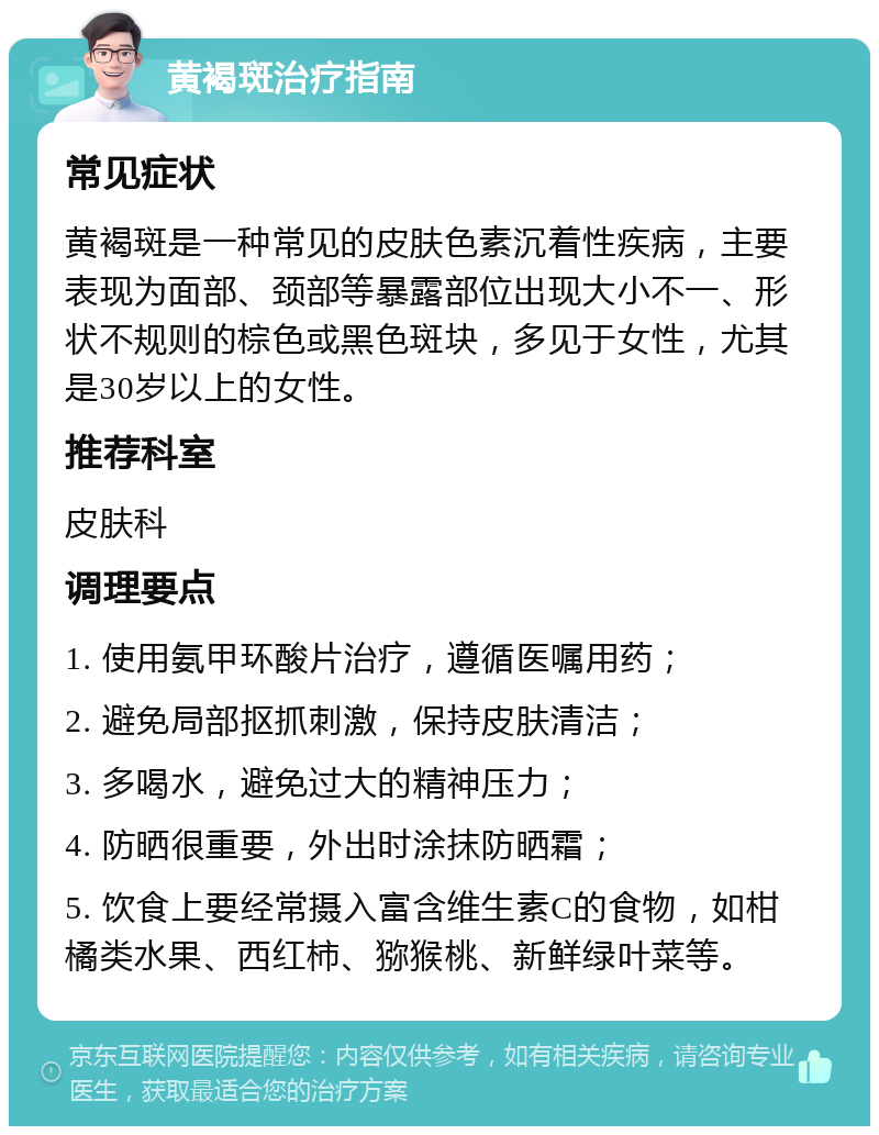 黄褐斑治疗指南 常见症状 黄褐斑是一种常见的皮肤色素沉着性疾病，主要表现为面部、颈部等暴露部位出现大小不一、形状不规则的棕色或黑色斑块，多见于女性，尤其是30岁以上的女性。 推荐科室 皮肤科 调理要点 1. 使用氨甲环酸片治疗，遵循医嘱用药； 2. 避免局部抠抓刺激，保持皮肤清洁； 3. 多喝水，避免过大的精神压力； 4. 防晒很重要，外出时涂抹防晒霜； 5. 饮食上要经常摄入富含维生素C的食物，如柑橘类水果、西红柿、猕猴桃、新鲜绿叶菜等。