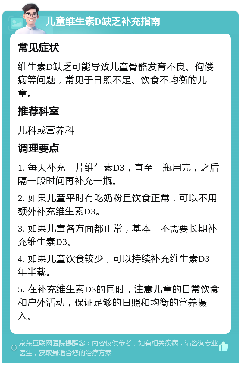 儿童维生素D缺乏补充指南 常见症状 维生素D缺乏可能导致儿童骨骼发育不良、佝偻病等问题，常见于日照不足、饮食不均衡的儿童。 推荐科室 儿科或营养科 调理要点 1. 每天补充一片维生素D3，直至一瓶用完，之后隔一段时间再补充一瓶。 2. 如果儿童平时有吃奶粉且饮食正常，可以不用额外补充维生素D3。 3. 如果儿童各方面都正常，基本上不需要长期补充维生素D3。 4. 如果儿童饮食较少，可以持续补充维生素D3一年半载。 5. 在补充维生素D3的同时，注意儿童的日常饮食和户外活动，保证足够的日照和均衡的营养摄入。