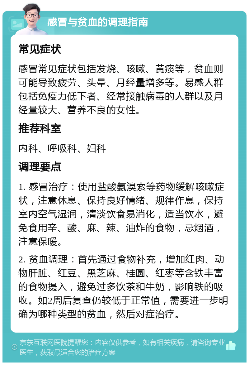 感冒与贫血的调理指南 常见症状 感冒常见症状包括发烧、咳嗽、黄痰等，贫血则可能导致疲劳、头晕、月经量增多等。易感人群包括免疫力低下者、经常接触病毒的人群以及月经量较大、营养不良的女性。 推荐科室 内科、呼吸科、妇科 调理要点 1. 感冒治疗：使用盐酸氨溴索等药物缓解咳嗽症状，注意休息、保持良好情绪、规律作息，保持室内空气湿润，清淡饮食易消化，适当饮水，避免食用辛、酸、麻、辣、油炸的食物，忌烟酒，注意保暖。 2. 贫血调理：首先通过食物补充，增加红肉、动物肝脏、红豆、黑芝麻、桂圆、红枣等含铁丰富的食物摄入，避免过多饮茶和牛奶，影响铁的吸收。如2周后复查仍较低于正常值，需要进一步明确为哪种类型的贫血，然后对症治疗。