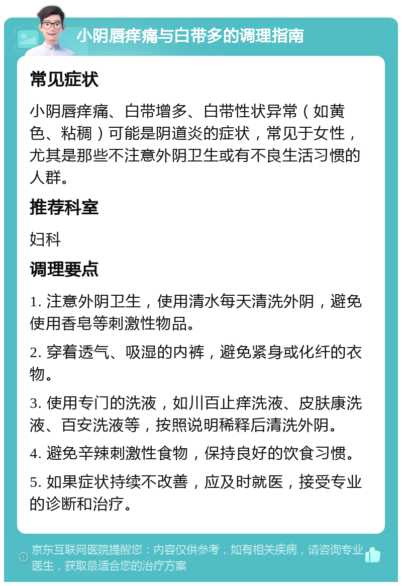 小阴唇痒痛与白带多的调理指南 常见症状 小阴唇痒痛、白带增多、白带性状异常（如黄色、粘稠）可能是阴道炎的症状，常见于女性，尤其是那些不注意外阴卫生或有不良生活习惯的人群。 推荐科室 妇科 调理要点 1. 注意外阴卫生，使用清水每天清洗外阴，避免使用香皂等刺激性物品。 2. 穿着透气、吸湿的内裤，避免紧身或化纤的衣物。 3. 使用专门的洗液，如川百止痒洗液、皮肤康洗液、百安洗液等，按照说明稀释后清洗外阴。 4. 避免辛辣刺激性食物，保持良好的饮食习惯。 5. 如果症状持续不改善，应及时就医，接受专业的诊断和治疗。