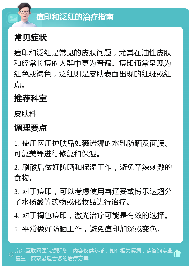 痘印和泛红的治疗指南 常见症状 痘印和泛红是常见的皮肤问题，尤其在油性皮肤和经常长痘的人群中更为普遍。痘印通常呈现为红色或褐色，泛红则是皮肤表面出现的红斑或红点。 推荐科室 皮肤科 调理要点 1. 使用医用护肤品如薇诺娜的水乳防晒及面膜、可复美等进行修复和保湿。 2. 刷酸后做好防晒和保湿工作，避免辛辣刺激的食物。 3. 对于痘印，可以考虑使用喜辽妥或博乐达超分子水杨酸等药物或化妆品进行治疗。 4. 对于褐色痘印，激光治疗可能是有效的选择。 5. 平常做好防晒工作，避免痘印加深或变色。