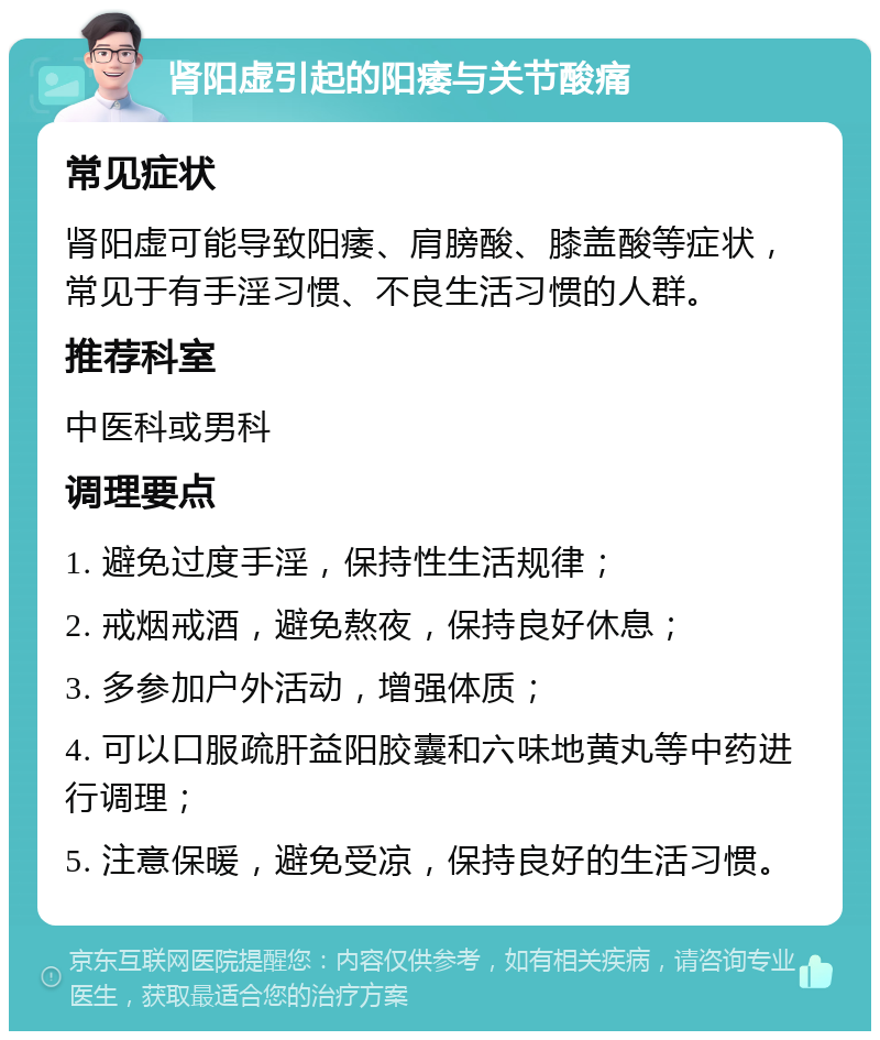 肾阳虚引起的阳痿与关节酸痛 常见症状 肾阳虚可能导致阳痿、肩膀酸、膝盖酸等症状，常见于有手淫习惯、不良生活习惯的人群。 推荐科室 中医科或男科 调理要点 1. 避免过度手淫，保持性生活规律； 2. 戒烟戒酒，避免熬夜，保持良好休息； 3. 多参加户外活动，增强体质； 4. 可以口服疏肝益阳胶囊和六味地黄丸等中药进行调理； 5. 注意保暖，避免受凉，保持良好的生活习惯。