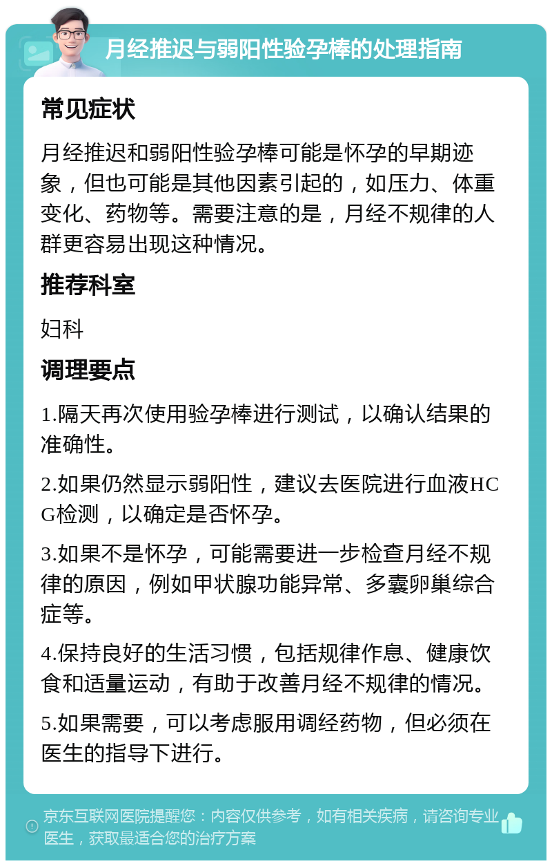 月经推迟与弱阳性验孕棒的处理指南 常见症状 月经推迟和弱阳性验孕棒可能是怀孕的早期迹象，但也可能是其他因素引起的，如压力、体重变化、药物等。需要注意的是，月经不规律的人群更容易出现这种情况。 推荐科室 妇科 调理要点 1.隔天再次使用验孕棒进行测试，以确认结果的准确性。 2.如果仍然显示弱阳性，建议去医院进行血液HCG检测，以确定是否怀孕。 3.如果不是怀孕，可能需要进一步检查月经不规律的原因，例如甲状腺功能异常、多囊卵巢综合症等。 4.保持良好的生活习惯，包括规律作息、健康饮食和适量运动，有助于改善月经不规律的情况。 5.如果需要，可以考虑服用调经药物，但必须在医生的指导下进行。