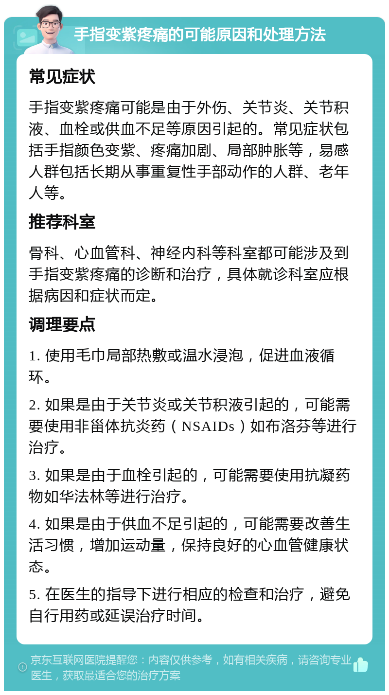 手指变紫疼痛的可能原因和处理方法 常见症状 手指变紫疼痛可能是由于外伤、关节炎、关节积液、血栓或供血不足等原因引起的。常见症状包括手指颜色变紫、疼痛加剧、局部肿胀等，易感人群包括长期从事重复性手部动作的人群、老年人等。 推荐科室 骨科、心血管科、神经内科等科室都可能涉及到手指变紫疼痛的诊断和治疗，具体就诊科室应根据病因和症状而定。 调理要点 1. 使用毛巾局部热敷或温水浸泡，促进血液循环。 2. 如果是由于关节炎或关节积液引起的，可能需要使用非甾体抗炎药（NSAIDs）如布洛芬等进行治疗。 3. 如果是由于血栓引起的，可能需要使用抗凝药物如华法林等进行治疗。 4. 如果是由于供血不足引起的，可能需要改善生活习惯，增加运动量，保持良好的心血管健康状态。 5. 在医生的指导下进行相应的检查和治疗，避免自行用药或延误治疗时间。