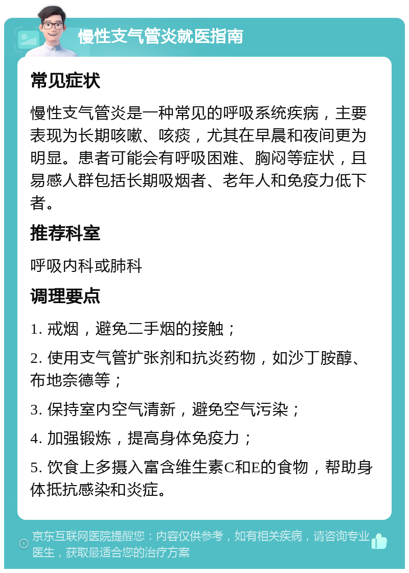 慢性支气管炎就医指南 常见症状 慢性支气管炎是一种常见的呼吸系统疾病，主要表现为长期咳嗽、咳痰，尤其在早晨和夜间更为明显。患者可能会有呼吸困难、胸闷等症状，且易感人群包括长期吸烟者、老年人和免疫力低下者。 推荐科室 呼吸内科或肺科 调理要点 1. 戒烟，避免二手烟的接触； 2. 使用支气管扩张剂和抗炎药物，如沙丁胺醇、布地奈德等； 3. 保持室内空气清新，避免空气污染； 4. 加强锻炼，提高身体免疫力； 5. 饮食上多摄入富含维生素C和E的食物，帮助身体抵抗感染和炎症。