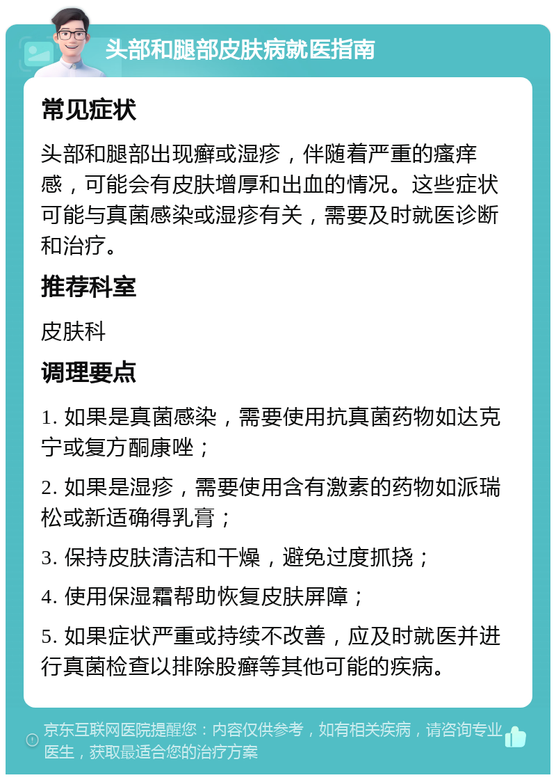 头部和腿部皮肤病就医指南 常见症状 头部和腿部出现癣或湿疹，伴随着严重的瘙痒感，可能会有皮肤增厚和出血的情况。这些症状可能与真菌感染或湿疹有关，需要及时就医诊断和治疗。 推荐科室 皮肤科 调理要点 1. 如果是真菌感染，需要使用抗真菌药物如达克宁或复方酮康唑； 2. 如果是湿疹，需要使用含有激素的药物如派瑞松或新适确得乳膏； 3. 保持皮肤清洁和干燥，避免过度抓挠； 4. 使用保湿霜帮助恢复皮肤屏障； 5. 如果症状严重或持续不改善，应及时就医并进行真菌检查以排除股癣等其他可能的疾病。