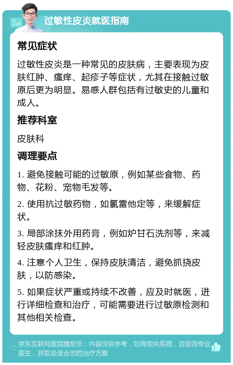 过敏性皮炎就医指南 常见症状 过敏性皮炎是一种常见的皮肤病，主要表现为皮肤红肿、瘙痒、起疹子等症状，尤其在接触过敏原后更为明显。易感人群包括有过敏史的儿童和成人。 推荐科室 皮肤科 调理要点 1. 避免接触可能的过敏原，例如某些食物、药物、花粉、宠物毛发等。 2. 使用抗过敏药物，如氯雷他定等，来缓解症状。 3. 局部涂抹外用药膏，例如炉甘石洗剂等，来减轻皮肤瘙痒和红肿。 4. 注意个人卫生，保持皮肤清洁，避免抓挠皮肤，以防感染。 5. 如果症状严重或持续不改善，应及时就医，进行详细检查和治疗，可能需要进行过敏原检测和其他相关检查。