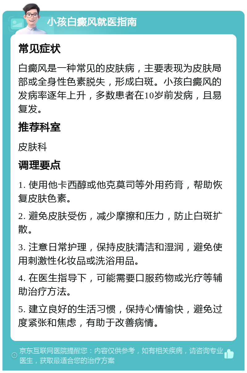 小孩白癜风就医指南 常见症状 白癜风是一种常见的皮肤病，主要表现为皮肤局部或全身性色素脱失，形成白斑。小孩白癜风的发病率逐年上升，多数患者在10岁前发病，且易复发。 推荐科室 皮肤科 调理要点 1. 使用他卡西醇或他克莫司等外用药膏，帮助恢复皮肤色素。 2. 避免皮肤受伤，减少摩擦和压力，防止白斑扩散。 3. 注意日常护理，保持皮肤清洁和湿润，避免使用刺激性化妆品或洗浴用品。 4. 在医生指导下，可能需要口服药物或光疗等辅助治疗方法。 5. 建立良好的生活习惯，保持心情愉快，避免过度紧张和焦虑，有助于改善病情。