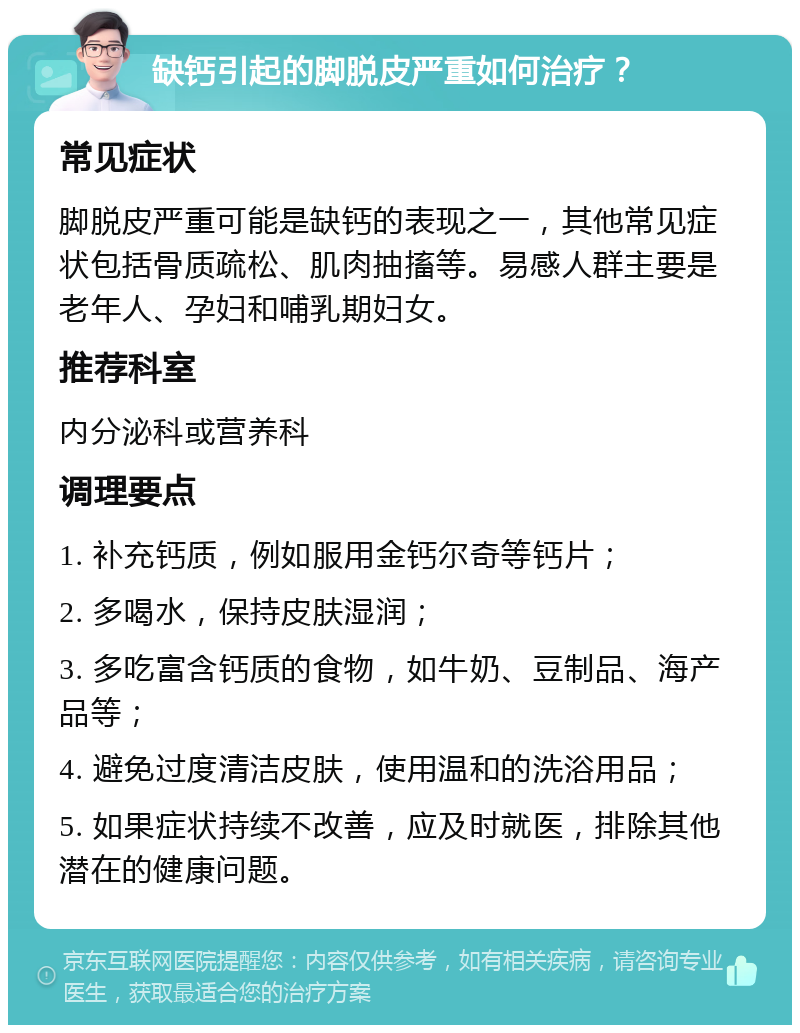 缺钙引起的脚脱皮严重如何治疗？ 常见症状 脚脱皮严重可能是缺钙的表现之一，其他常见症状包括骨质疏松、肌肉抽搐等。易感人群主要是老年人、孕妇和哺乳期妇女。 推荐科室 内分泌科或营养科 调理要点 1. 补充钙质，例如服用金钙尔奇等钙片； 2. 多喝水，保持皮肤湿润； 3. 多吃富含钙质的食物，如牛奶、豆制品、海产品等； 4. 避免过度清洁皮肤，使用温和的洗浴用品； 5. 如果症状持续不改善，应及时就医，排除其他潜在的健康问题。