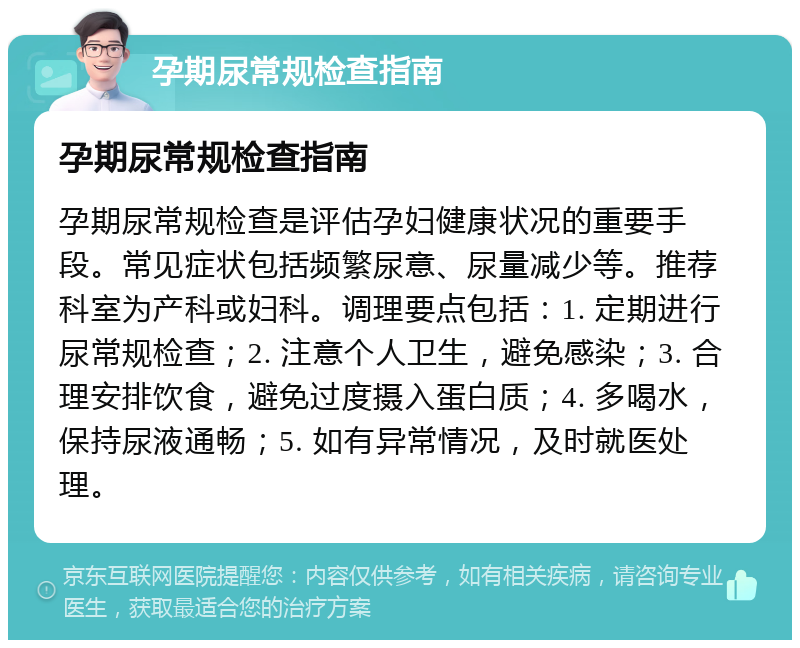 孕期尿常规检查指南 孕期尿常规检查指南 孕期尿常规检查是评估孕妇健康状况的重要手段。常见症状包括频繁尿意、尿量减少等。推荐科室为产科或妇科。调理要点包括：1. 定期进行尿常规检查；2. 注意个人卫生，避免感染；3. 合理安排饮食，避免过度摄入蛋白质；4. 多喝水，保持尿液通畅；5. 如有异常情况，及时就医处理。