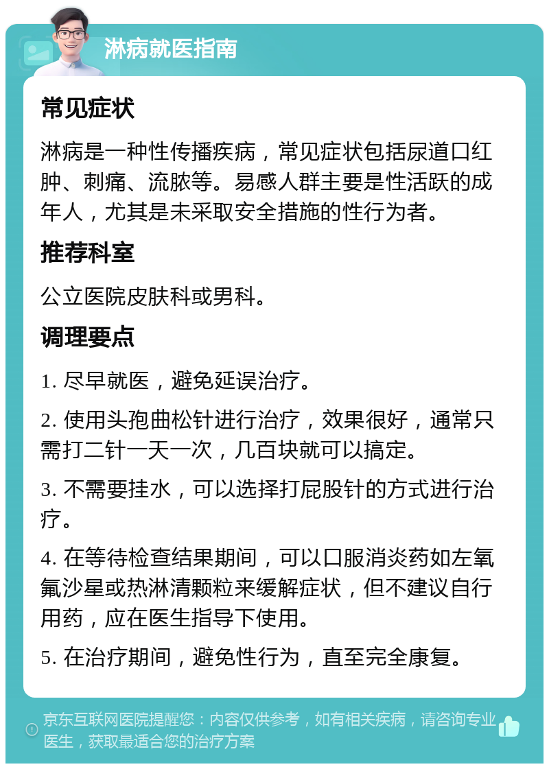 淋病就医指南 常见症状 淋病是一种性传播疾病，常见症状包括尿道口红肿、刺痛、流脓等。易感人群主要是性活跃的成年人，尤其是未采取安全措施的性行为者。 推荐科室 公立医院皮肤科或男科。 调理要点 1. 尽早就医，避免延误治疗。 2. 使用头孢曲松针进行治疗，效果很好，通常只需打二针一天一次，几百块就可以搞定。 3. 不需要挂水，可以选择打屁股针的方式进行治疗。 4. 在等待检查结果期间，可以口服消炎药如左氧氟沙星或热淋清颗粒来缓解症状，但不建议自行用药，应在医生指导下使用。 5. 在治疗期间，避免性行为，直至完全康复。