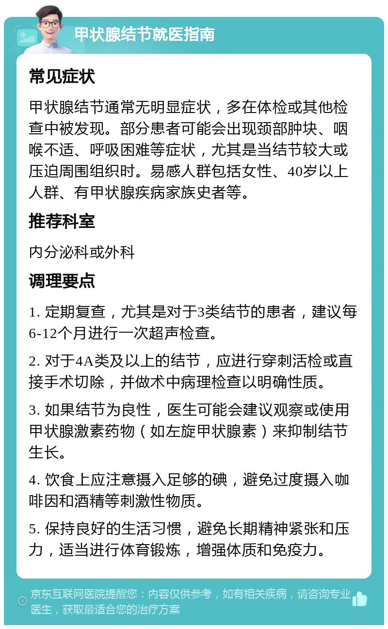 甲状腺结节就医指南 常见症状 甲状腺结节通常无明显症状，多在体检或其他检查中被发现。部分患者可能会出现颈部肿块、咽喉不适、呼吸困难等症状，尤其是当结节较大或压迫周围组织时。易感人群包括女性、40岁以上人群、有甲状腺疾病家族史者等。 推荐科室 内分泌科或外科 调理要点 1. 定期复查，尤其是对于3类结节的患者，建议每6-12个月进行一次超声检查。 2. 对于4A类及以上的结节，应进行穿刺活检或直接手术切除，并做术中病理检查以明确性质。 3. 如果结节为良性，医生可能会建议观察或使用甲状腺激素药物（如左旋甲状腺素）来抑制结节生长。 4. 饮食上应注意摄入足够的碘，避免过度摄入咖啡因和酒精等刺激性物质。 5. 保持良好的生活习惯，避免长期精神紧张和压力，适当进行体育锻炼，增强体质和免疫力。