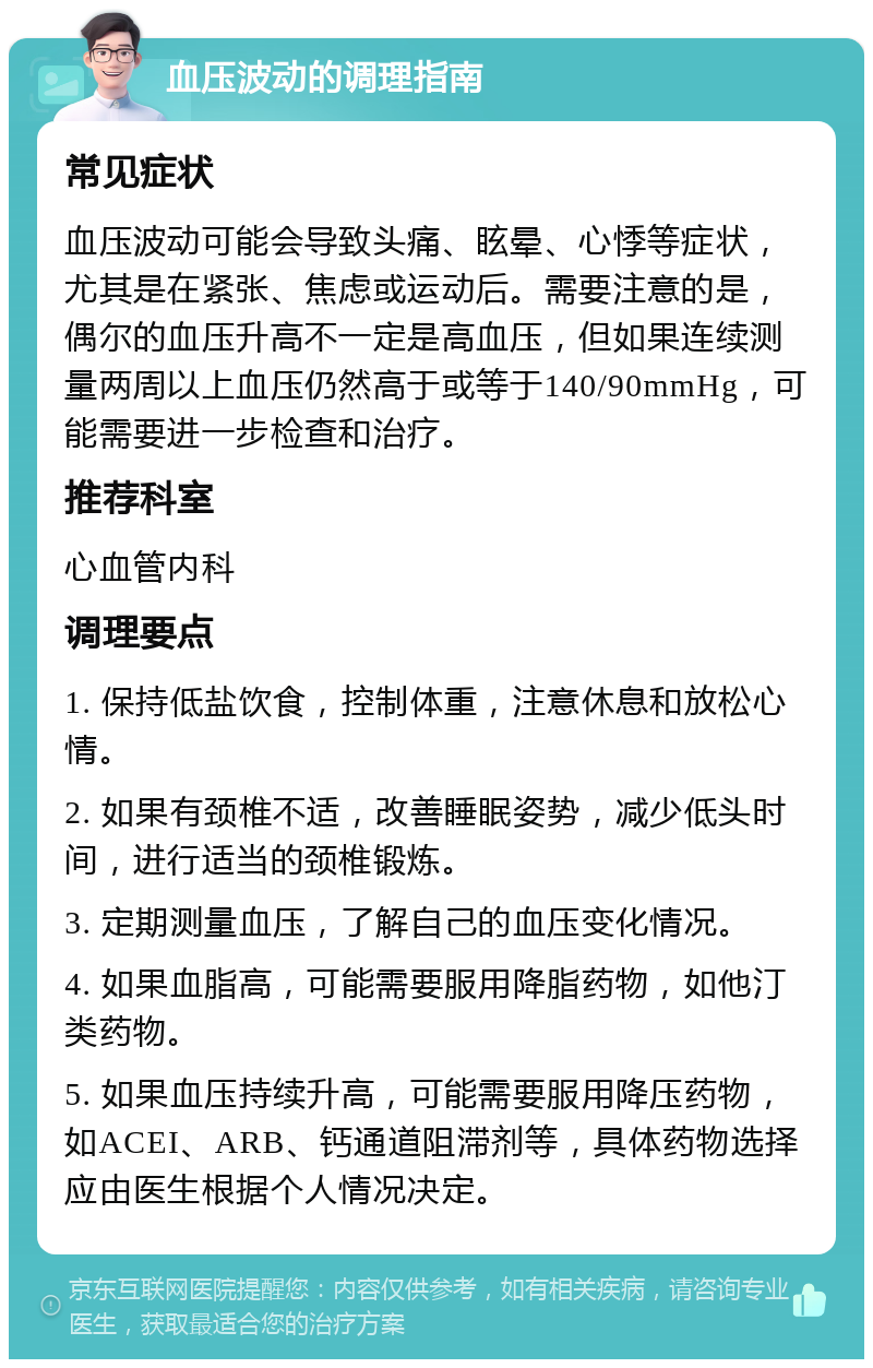 血压波动的调理指南 常见症状 血压波动可能会导致头痛、眩晕、心悸等症状，尤其是在紧张、焦虑或运动后。需要注意的是，偶尔的血压升高不一定是高血压，但如果连续测量两周以上血压仍然高于或等于140/90mmHg，可能需要进一步检查和治疗。 推荐科室 心血管内科 调理要点 1. 保持低盐饮食，控制体重，注意休息和放松心情。 2. 如果有颈椎不适，改善睡眠姿势，减少低头时间，进行适当的颈椎锻炼。 3. 定期测量血压，了解自己的血压变化情况。 4. 如果血脂高，可能需要服用降脂药物，如他汀类药物。 5. 如果血压持续升高，可能需要服用降压药物，如ACEI、ARB、钙通道阻滞剂等，具体药物选择应由医生根据个人情况决定。