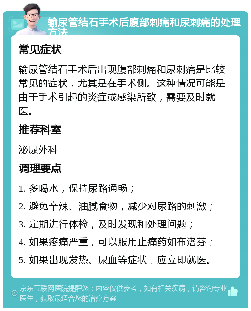 输尿管结石手术后腹部刺痛和尿刺痛的处理方法 常见症状 输尿管结石手术后出现腹部刺痛和尿刺痛是比较常见的症状，尤其是在手术侧。这种情况可能是由于手术引起的炎症或感染所致，需要及时就医。 推荐科室 泌尿外科 调理要点 1. 多喝水，保持尿路通畅； 2. 避免辛辣、油腻食物，减少对尿路的刺激； 3. 定期进行体检，及时发现和处理问题； 4. 如果疼痛严重，可以服用止痛药如布洛芬； 5. 如果出现发热、尿血等症状，应立即就医。