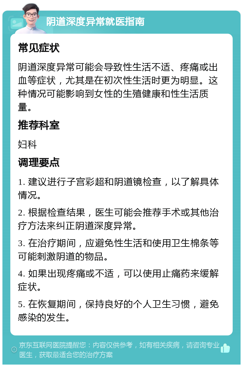 阴道深度异常就医指南 常见症状 阴道深度异常可能会导致性生活不适、疼痛或出血等症状，尤其是在初次性生活时更为明显。这种情况可能影响到女性的生殖健康和性生活质量。 推荐科室 妇科 调理要点 1. 建议进行子宫彩超和阴道镜检查，以了解具体情况。 2. 根据检查结果，医生可能会推荐手术或其他治疗方法来纠正阴道深度异常。 3. 在治疗期间，应避免性生活和使用卫生棉条等可能刺激阴道的物品。 4. 如果出现疼痛或不适，可以使用止痛药来缓解症状。 5. 在恢复期间，保持良好的个人卫生习惯，避免感染的发生。