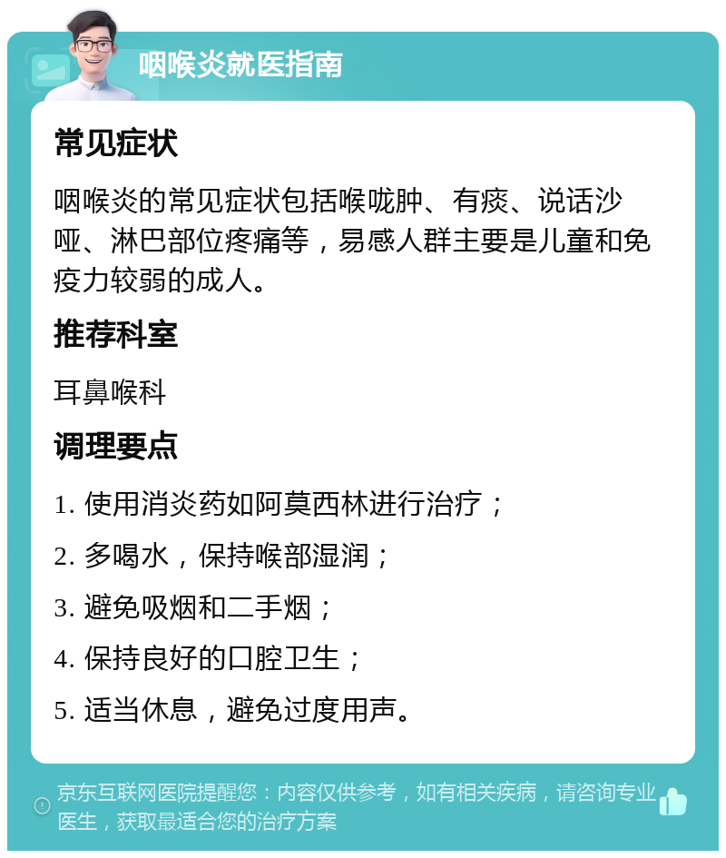 咽喉炎就医指南 常见症状 咽喉炎的常见症状包括喉咙肿、有痰、说话沙哑、淋巴部位疼痛等，易感人群主要是儿童和免疫力较弱的成人。 推荐科室 耳鼻喉科 调理要点 1. 使用消炎药如阿莫西林进行治疗； 2. 多喝水，保持喉部湿润； 3. 避免吸烟和二手烟； 4. 保持良好的口腔卫生； 5. 适当休息，避免过度用声。