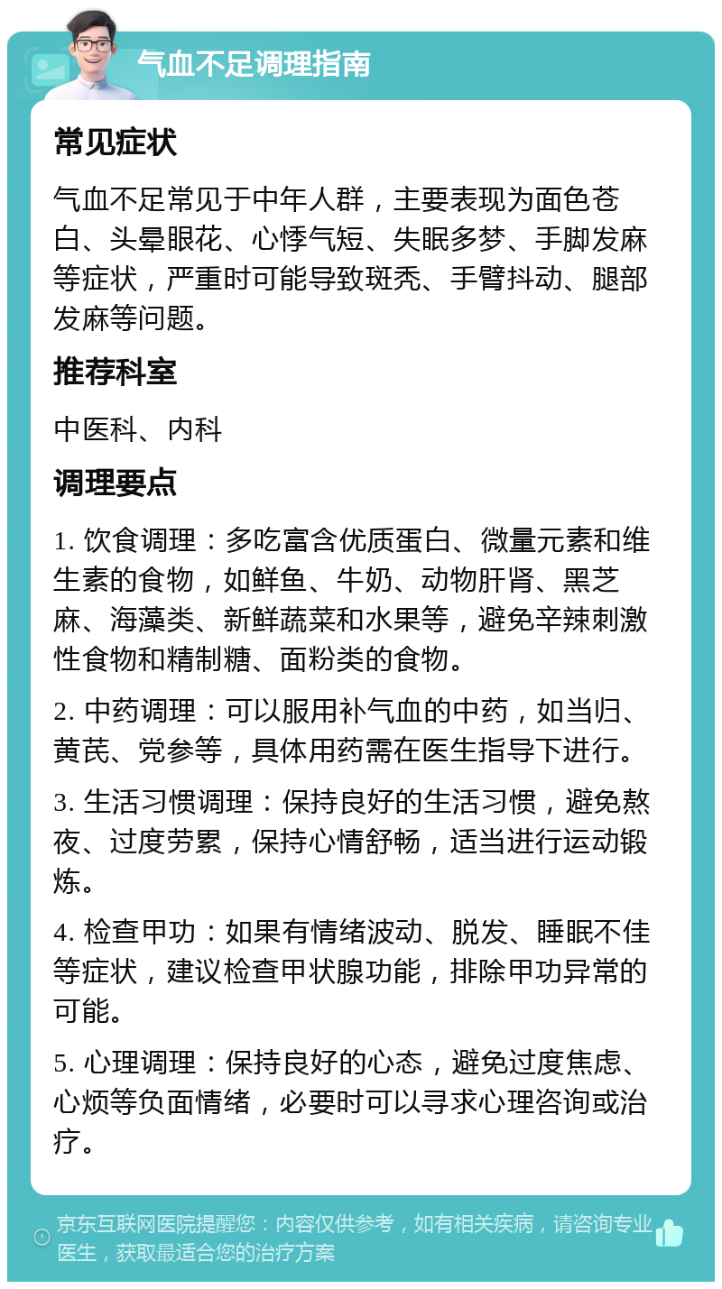 气血不足调理指南 常见症状 气血不足常见于中年人群，主要表现为面色苍白、头晕眼花、心悸气短、失眠多梦、手脚发麻等症状，严重时可能导致斑秃、手臂抖动、腿部发麻等问题。 推荐科室 中医科、内科 调理要点 1. 饮食调理：多吃富含优质蛋白、微量元素和维生素的食物，如鲜鱼、牛奶、动物肝肾、黑芝麻、海藻类、新鲜蔬菜和水果等，避免辛辣刺激性食物和精制糖、面粉类的食物。 2. 中药调理：可以服用补气血的中药，如当归、黄芪、党参等，具体用药需在医生指导下进行。 3. 生活习惯调理：保持良好的生活习惯，避免熬夜、过度劳累，保持心情舒畅，适当进行运动锻炼。 4. 检查甲功：如果有情绪波动、脱发、睡眠不佳等症状，建议检查甲状腺功能，排除甲功异常的可能。 5. 心理调理：保持良好的心态，避免过度焦虑、心烦等负面情绪，必要时可以寻求心理咨询或治疗。