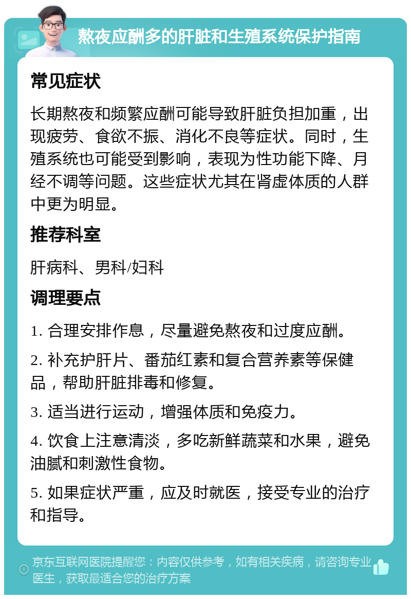 熬夜应酬多的肝脏和生殖系统保护指南 常见症状 长期熬夜和频繁应酬可能导致肝脏负担加重，出现疲劳、食欲不振、消化不良等症状。同时，生殖系统也可能受到影响，表现为性功能下降、月经不调等问题。这些症状尤其在肾虚体质的人群中更为明显。 推荐科室 肝病科、男科/妇科 调理要点 1. 合理安排作息，尽量避免熬夜和过度应酬。 2. 补充护肝片、番茄红素和复合营养素等保健品，帮助肝脏排毒和修复。 3. 适当进行运动，增强体质和免疫力。 4. 饮食上注意清淡，多吃新鲜蔬菜和水果，避免油腻和刺激性食物。 5. 如果症状严重，应及时就医，接受专业的治疗和指导。