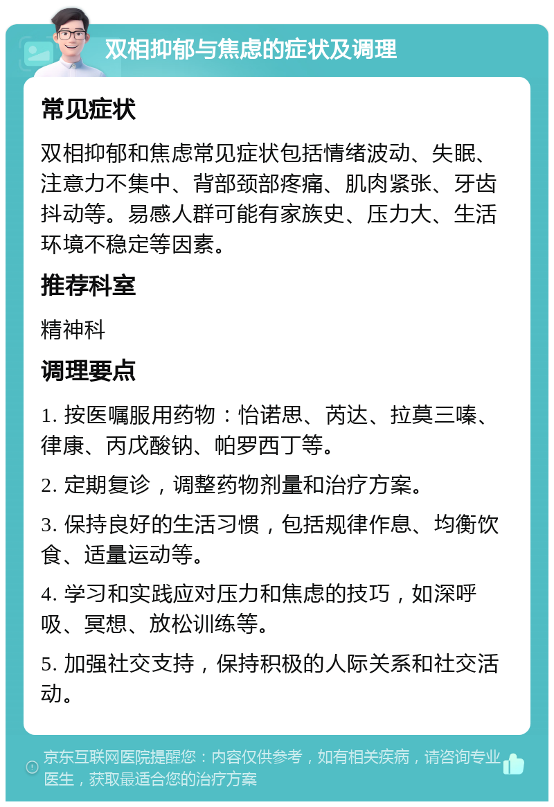 双相抑郁与焦虑的症状及调理 常见症状 双相抑郁和焦虑常见症状包括情绪波动、失眠、注意力不集中、背部颈部疼痛、肌肉紧张、牙齿抖动等。易感人群可能有家族史、压力大、生活环境不稳定等因素。 推荐科室 精神科 调理要点 1. 按医嘱服用药物：怡诺思、芮达、拉莫三嗪、律康、丙戊酸钠、帕罗西丁等。 2. 定期复诊，调整药物剂量和治疗方案。 3. 保持良好的生活习惯，包括规律作息、均衡饮食、适量运动等。 4. 学习和实践应对压力和焦虑的技巧，如深呼吸、冥想、放松训练等。 5. 加强社交支持，保持积极的人际关系和社交活动。