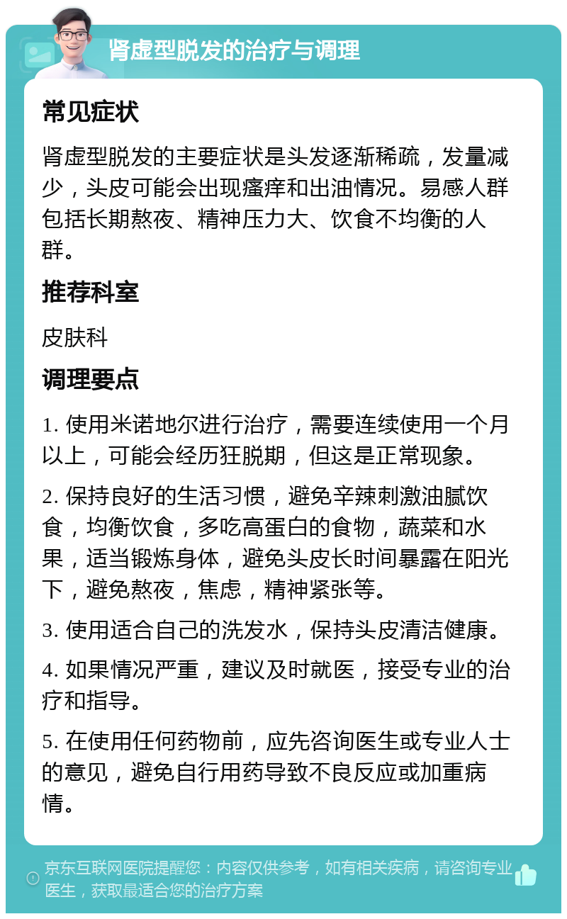 肾虚型脱发的治疗与调理 常见症状 肾虚型脱发的主要症状是头发逐渐稀疏，发量减少，头皮可能会出现瘙痒和出油情况。易感人群包括长期熬夜、精神压力大、饮食不均衡的人群。 推荐科室 皮肤科 调理要点 1. 使用米诺地尔进行治疗，需要连续使用一个月以上，可能会经历狂脱期，但这是正常现象。 2. 保持良好的生活习惯，避免辛辣刺激油腻饮食，均衡饮食，多吃高蛋白的食物，蔬菜和水果，适当锻炼身体，避免头皮长时间暴露在阳光下，避免熬夜，焦虑，精神紧张等。 3. 使用适合自己的洗发水，保持头皮清洁健康。 4. 如果情况严重，建议及时就医，接受专业的治疗和指导。 5. 在使用任何药物前，应先咨询医生或专业人士的意见，避免自行用药导致不良反应或加重病情。