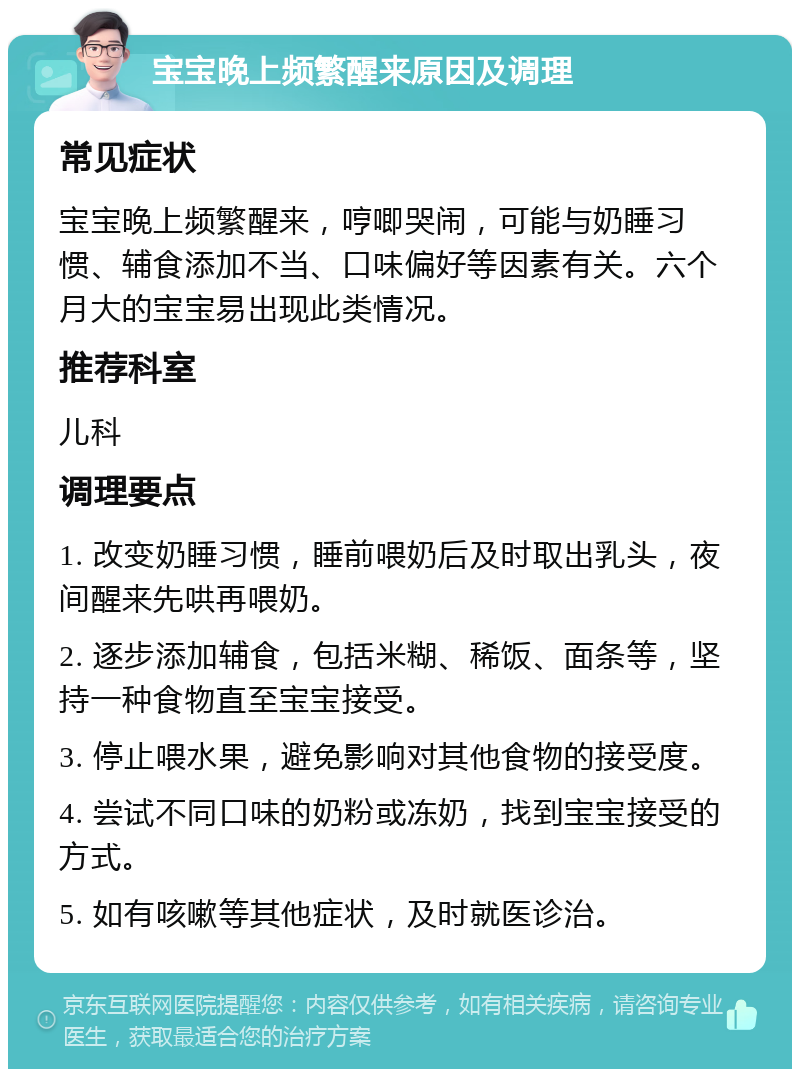 宝宝晚上频繁醒来原因及调理 常见症状 宝宝晚上频繁醒来，哼唧哭闹，可能与奶睡习惯、辅食添加不当、口味偏好等因素有关。六个月大的宝宝易出现此类情况。 推荐科室 儿科 调理要点 1. 改变奶睡习惯，睡前喂奶后及时取出乳头，夜间醒来先哄再喂奶。 2. 逐步添加辅食，包括米糊、稀饭、面条等，坚持一种食物直至宝宝接受。 3. 停止喂水果，避免影响对其他食物的接受度。 4. 尝试不同口味的奶粉或冻奶，找到宝宝接受的方式。 5. 如有咳嗽等其他症状，及时就医诊治。