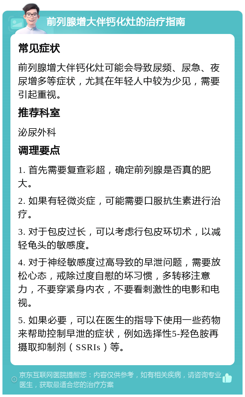 前列腺增大伴钙化灶的治疗指南 常见症状 前列腺增大伴钙化灶可能会导致尿频、尿急、夜尿增多等症状，尤其在年轻人中较为少见，需要引起重视。 推荐科室 泌尿外科 调理要点 1. 首先需要复查彩超，确定前列腺是否真的肥大。 2. 如果有轻微炎症，可能需要口服抗生素进行治疗。 3. 对于包皮过长，可以考虑行包皮环切术，以减轻龟头的敏感度。 4. 对于神经敏感度过高导致的早泄问题，需要放松心态，戒除过度自慰的坏习惯，多转移注意力，不要穿紧身内衣，不要看刺激性的电影和电视。 5. 如果必要，可以在医生的指导下使用一些药物来帮助控制早泄的症状，例如选择性5-羟色胺再摄取抑制剂（SSRIs）等。