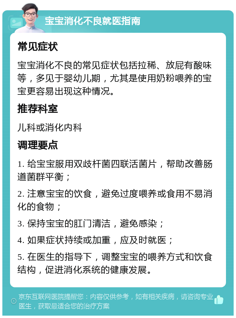 宝宝消化不良就医指南 常见症状 宝宝消化不良的常见症状包括拉稀、放屁有酸味等，多见于婴幼儿期，尤其是使用奶粉喂养的宝宝更容易出现这种情况。 推荐科室 儿科或消化内科 调理要点 1. 给宝宝服用双歧杆菌四联活菌片，帮助改善肠道菌群平衡； 2. 注意宝宝的饮食，避免过度喂养或食用不易消化的食物； 3. 保持宝宝的肛门清洁，避免感染； 4. 如果症状持续或加重，应及时就医； 5. 在医生的指导下，调整宝宝的喂养方式和饮食结构，促进消化系统的健康发展。