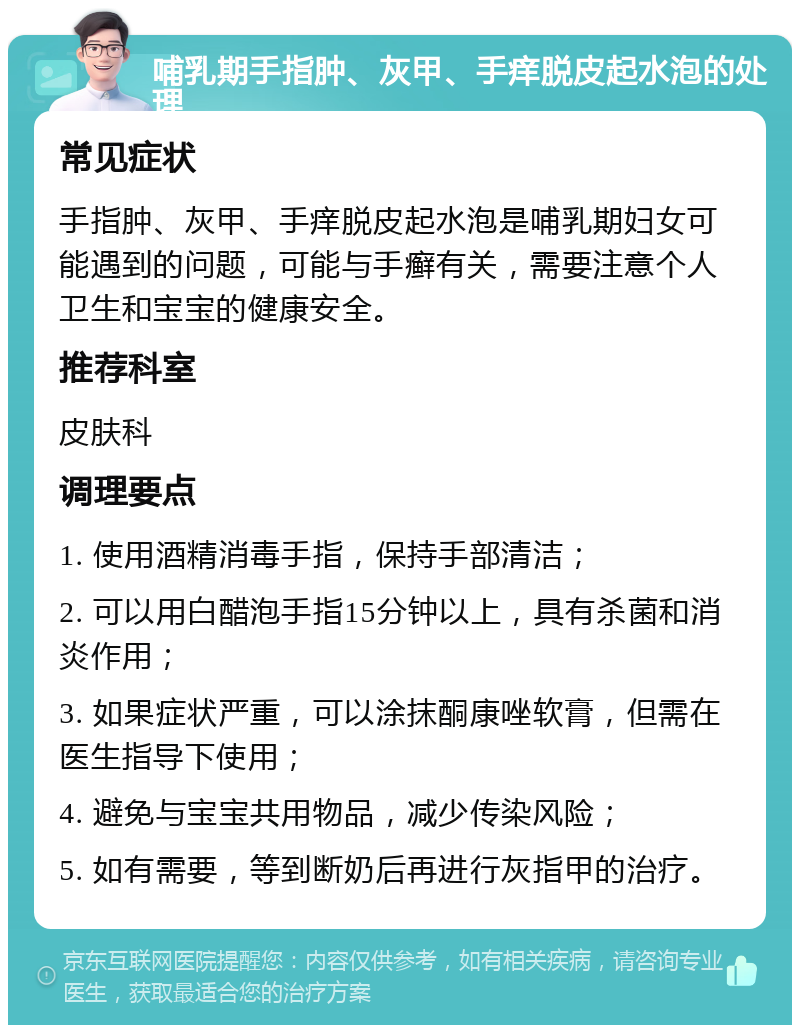 哺乳期手指肿、灰甲、手痒脱皮起水泡的处理 常见症状 手指肿、灰甲、手痒脱皮起水泡是哺乳期妇女可能遇到的问题，可能与手癣有关，需要注意个人卫生和宝宝的健康安全。 推荐科室 皮肤科 调理要点 1. 使用酒精消毒手指，保持手部清洁； 2. 可以用白醋泡手指15分钟以上，具有杀菌和消炎作用； 3. 如果症状严重，可以涂抹酮康唑软膏，但需在医生指导下使用； 4. 避免与宝宝共用物品，减少传染风险； 5. 如有需要，等到断奶后再进行灰指甲的治疗。