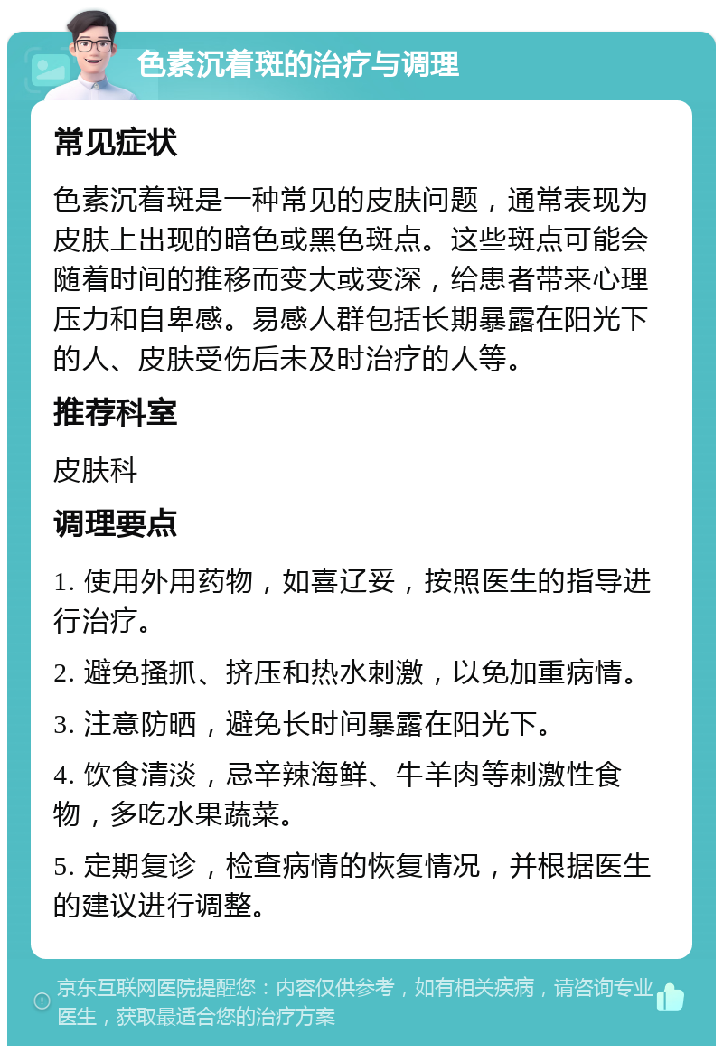 色素沉着斑的治疗与调理 常见症状 色素沉着斑是一种常见的皮肤问题，通常表现为皮肤上出现的暗色或黑色斑点。这些斑点可能会随着时间的推移而变大或变深，给患者带来心理压力和自卑感。易感人群包括长期暴露在阳光下的人、皮肤受伤后未及时治疗的人等。 推荐科室 皮肤科 调理要点 1. 使用外用药物，如喜辽妥，按照医生的指导进行治疗。 2. 避免搔抓、挤压和热水刺激，以免加重病情。 3. 注意防晒，避免长时间暴露在阳光下。 4. 饮食清淡，忌辛辣海鲜、牛羊肉等刺激性食物，多吃水果蔬菜。 5. 定期复诊，检查病情的恢复情况，并根据医生的建议进行调整。