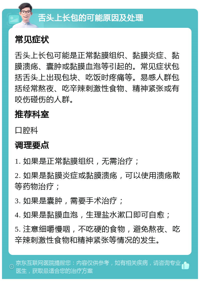 舌头上长包的可能原因及处理 常见症状 舌头上长包可能是正常黏膜组织、黏膜炎症、黏膜溃疡、囊肿或黏膜血泡等引起的。常见症状包括舌头上出现包块、吃饭时疼痛等。易感人群包括经常熬夜、吃辛辣刺激性食物、精神紧张或有咬伤碰伤的人群。 推荐科室 口腔科 调理要点 1. 如果是正常黏膜组织，无需治疗； 2. 如果是黏膜炎症或黏膜溃疡，可以使用溃疡散等药物治疗； 3. 如果是囊肿，需要手术治疗； 4. 如果是黏膜血泡，生理盐水漱口即可自愈； 5. 注意细嚼慢咽，不吃硬的食物，避免熬夜、吃辛辣刺激性食物和精神紧张等情况的发生。