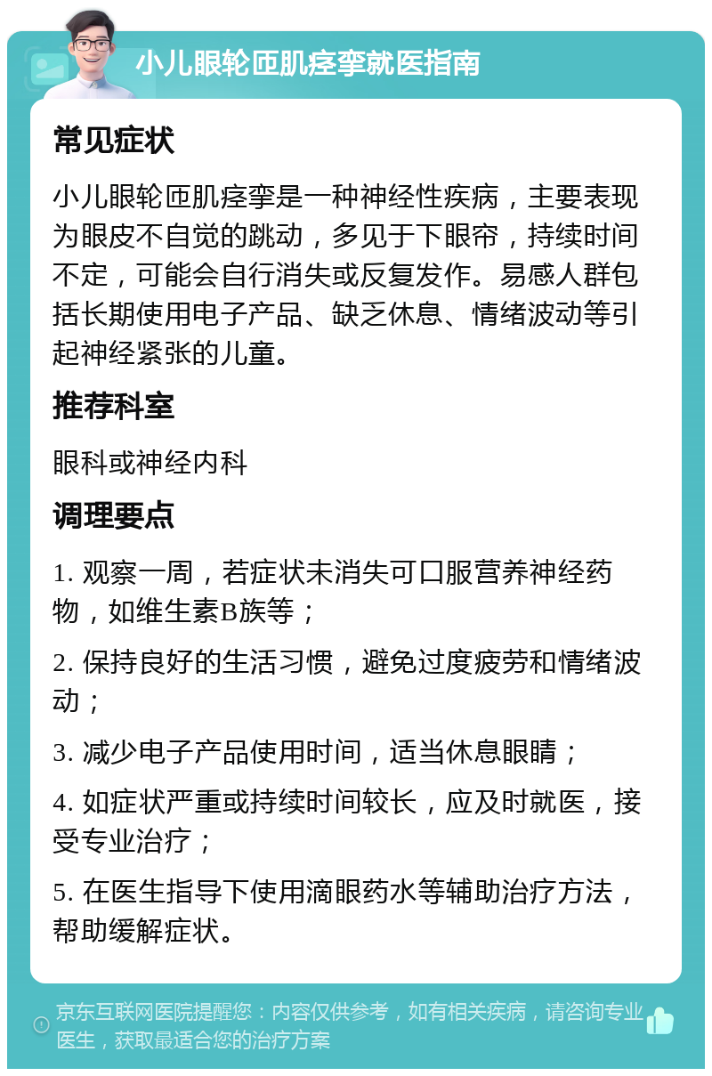 小儿眼轮匝肌痉挛就医指南 常见症状 小儿眼轮匝肌痉挛是一种神经性疾病，主要表现为眼皮不自觉的跳动，多见于下眼帘，持续时间不定，可能会自行消失或反复发作。易感人群包括长期使用电子产品、缺乏休息、情绪波动等引起神经紧张的儿童。 推荐科室 眼科或神经内科 调理要点 1. 观察一周，若症状未消失可口服营养神经药物，如维生素B族等； 2. 保持良好的生活习惯，避免过度疲劳和情绪波动； 3. 减少电子产品使用时间，适当休息眼睛； 4. 如症状严重或持续时间较长，应及时就医，接受专业治疗； 5. 在医生指导下使用滴眼药水等辅助治疗方法，帮助缓解症状。