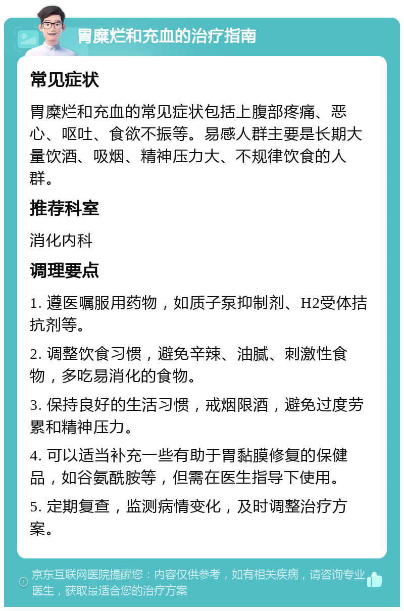 胃糜烂和充血的治疗指南 常见症状 胃糜烂和充血的常见症状包括上腹部疼痛、恶心、呕吐、食欲不振等。易感人群主要是长期大量饮酒、吸烟、精神压力大、不规律饮食的人群。 推荐科室 消化内科 调理要点 1. 遵医嘱服用药物，如质子泵抑制剂、H2受体拮抗剂等。 2. 调整饮食习惯，避免辛辣、油腻、刺激性食物，多吃易消化的食物。 3. 保持良好的生活习惯，戒烟限酒，避免过度劳累和精神压力。 4. 可以适当补充一些有助于胃黏膜修复的保健品，如谷氨酰胺等，但需在医生指导下使用。 5. 定期复查，监测病情变化，及时调整治疗方案。