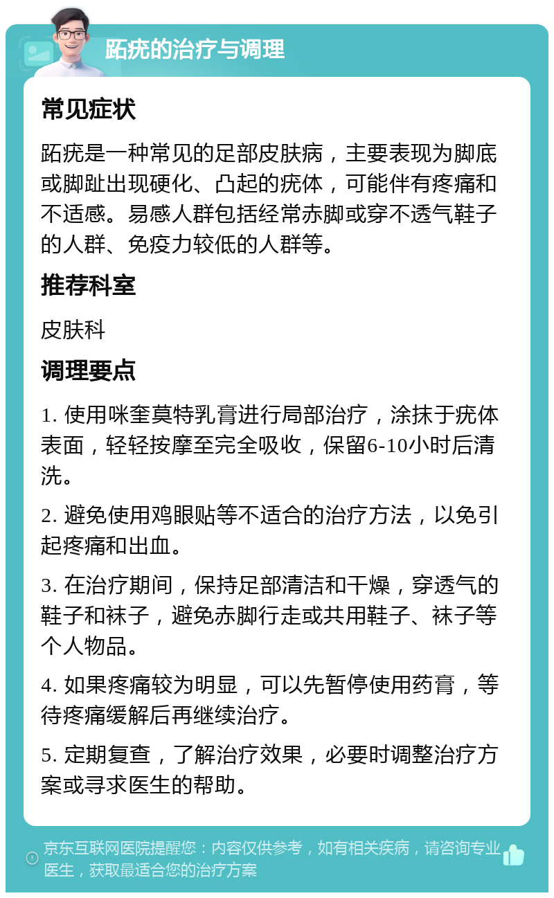 跖疣的治疗与调理 常见症状 跖疣是一种常见的足部皮肤病，主要表现为脚底或脚趾出现硬化、凸起的疣体，可能伴有疼痛和不适感。易感人群包括经常赤脚或穿不透气鞋子的人群、免疫力较低的人群等。 推荐科室 皮肤科 调理要点 1. 使用咪奎莫特乳膏进行局部治疗，涂抹于疣体表面，轻轻按摩至完全吸收，保留6-10小时后清洗。 2. 避免使用鸡眼贴等不适合的治疗方法，以免引起疼痛和出血。 3. 在治疗期间，保持足部清洁和干燥，穿透气的鞋子和袜子，避免赤脚行走或共用鞋子、袜子等个人物品。 4. 如果疼痛较为明显，可以先暂停使用药膏，等待疼痛缓解后再继续治疗。 5. 定期复查，了解治疗效果，必要时调整治疗方案或寻求医生的帮助。