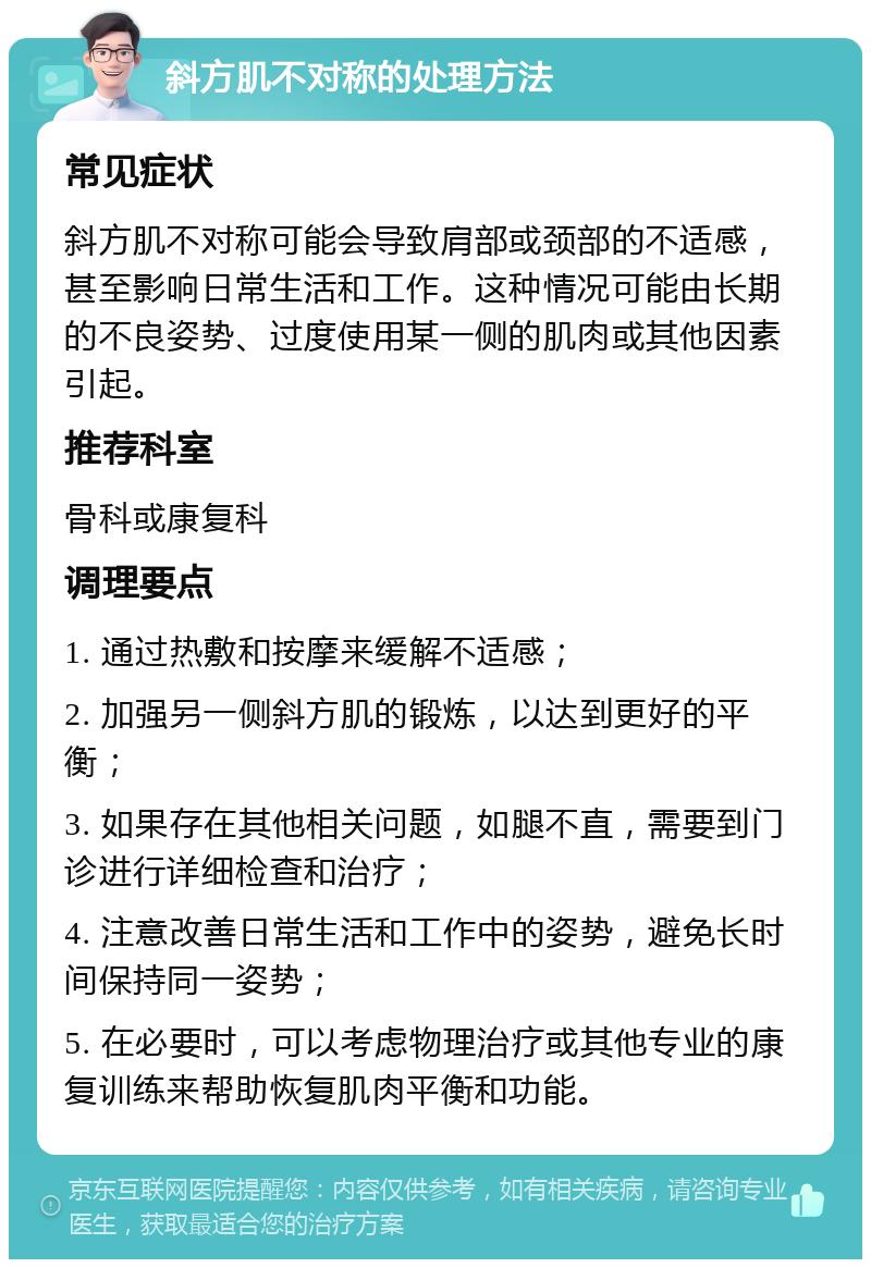 斜方肌不对称的处理方法 常见症状 斜方肌不对称可能会导致肩部或颈部的不适感，甚至影响日常生活和工作。这种情况可能由长期的不良姿势、过度使用某一侧的肌肉或其他因素引起。 推荐科室 骨科或康复科 调理要点 1. 通过热敷和按摩来缓解不适感； 2. 加强另一侧斜方肌的锻炼，以达到更好的平衡； 3. 如果存在其他相关问题，如腿不直，需要到门诊进行详细检查和治疗； 4. 注意改善日常生活和工作中的姿势，避免长时间保持同一姿势； 5. 在必要时，可以考虑物理治疗或其他专业的康复训练来帮助恢复肌肉平衡和功能。