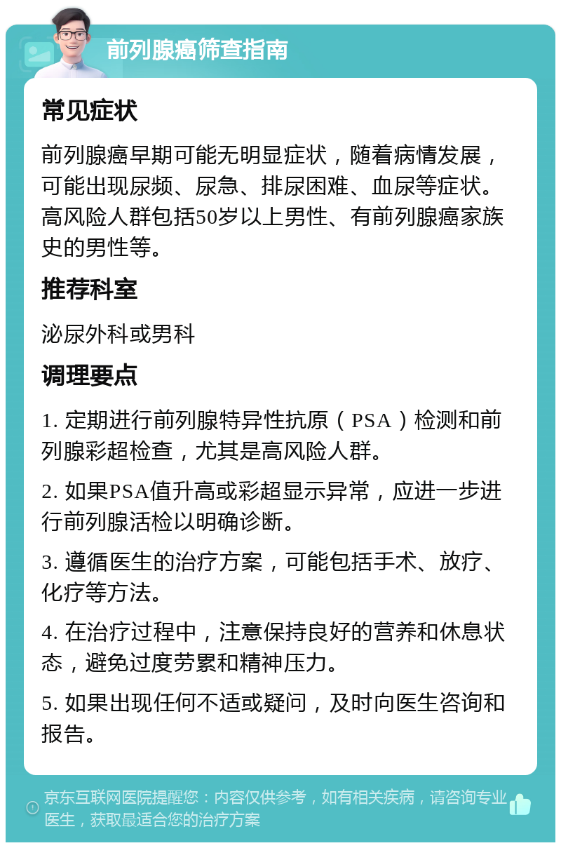 前列腺癌筛查指南 常见症状 前列腺癌早期可能无明显症状，随着病情发展，可能出现尿频、尿急、排尿困难、血尿等症状。高风险人群包括50岁以上男性、有前列腺癌家族史的男性等。 推荐科室 泌尿外科或男科 调理要点 1. 定期进行前列腺特异性抗原（PSA）检测和前列腺彩超检查，尤其是高风险人群。 2. 如果PSA值升高或彩超显示异常，应进一步进行前列腺活检以明确诊断。 3. 遵循医生的治疗方案，可能包括手术、放疗、化疗等方法。 4. 在治疗过程中，注意保持良好的营养和休息状态，避免过度劳累和精神压力。 5. 如果出现任何不适或疑问，及时向医生咨询和报告。