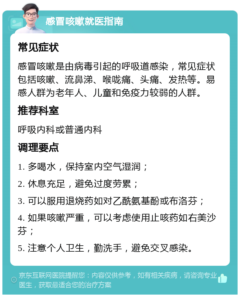 感冒咳嗽就医指南 常见症状 感冒咳嗽是由病毒引起的呼吸道感染，常见症状包括咳嗽、流鼻涕、喉咙痛、头痛、发热等。易感人群为老年人、儿童和免疫力较弱的人群。 推荐科室 呼吸内科或普通内科 调理要点 1. 多喝水，保持室内空气湿润； 2. 休息充足，避免过度劳累； 3. 可以服用退烧药如对乙酰氨基酚或布洛芬； 4. 如果咳嗽严重，可以考虑使用止咳药如右美沙芬； 5. 注意个人卫生，勤洗手，避免交叉感染。