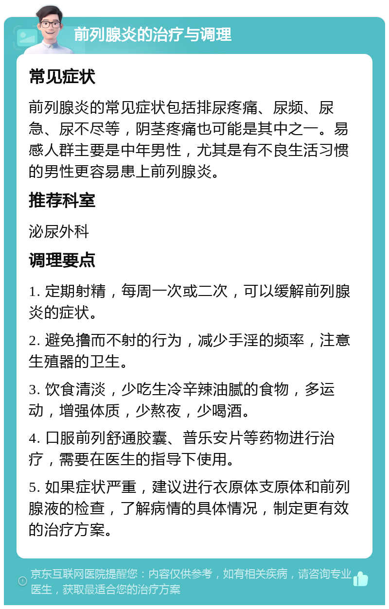 前列腺炎的治疗与调理 常见症状 前列腺炎的常见症状包括排尿疼痛、尿频、尿急、尿不尽等，阴茎疼痛也可能是其中之一。易感人群主要是中年男性，尤其是有不良生活习惯的男性更容易患上前列腺炎。 推荐科室 泌尿外科 调理要点 1. 定期射精，每周一次或二次，可以缓解前列腺炎的症状。 2. 避免撸而不射的行为，减少手淫的频率，注意生殖器的卫生。 3. 饮食清淡，少吃生冷辛辣油腻的食物，多运动，增强体质，少熬夜，少喝酒。 4. 口服前列舒通胶囊、普乐安片等药物进行治疗，需要在医生的指导下使用。 5. 如果症状严重，建议进行衣原体支原体和前列腺液的检查，了解病情的具体情况，制定更有效的治疗方案。