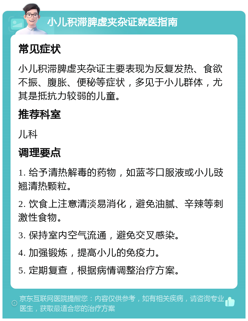 小儿积滞脾虚夹杂证就医指南 常见症状 小儿积滞脾虚夹杂证主要表现为反复发热、食欲不振、腹胀、便秘等症状，多见于小儿群体，尤其是抵抗力较弱的儿童。 推荐科室 儿科 调理要点 1. 给予清热解毒的药物，如蓝芩口服液或小儿豉翘清热颗粒。 2. 饮食上注意清淡易消化，避免油腻、辛辣等刺激性食物。 3. 保持室内空气流通，避免交叉感染。 4. 加强锻炼，提高小儿的免疫力。 5. 定期复查，根据病情调整治疗方案。