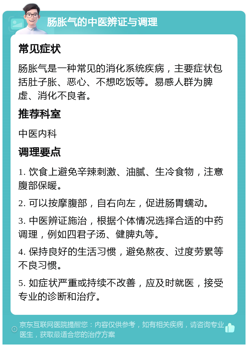 肠胀气的中医辨证与调理 常见症状 肠胀气是一种常见的消化系统疾病，主要症状包括肚子胀、恶心、不想吃饭等。易感人群为脾虚、消化不良者。 推荐科室 中医内科 调理要点 1. 饮食上避免辛辣刺激、油腻、生冷食物，注意腹部保暖。 2. 可以按摩腹部，自右向左，促进肠胃蠕动。 3. 中医辨证施治，根据个体情况选择合适的中药调理，例如四君子汤、健脾丸等。 4. 保持良好的生活习惯，避免熬夜、过度劳累等不良习惯。 5. 如症状严重或持续不改善，应及时就医，接受专业的诊断和治疗。