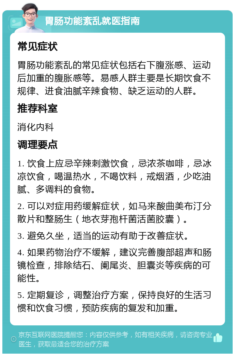 胃肠功能紊乱就医指南 常见症状 胃肠功能紊乱的常见症状包括右下腹涨感、运动后加重的腹胀感等。易感人群主要是长期饮食不规律、进食油腻辛辣食物、缺乏运动的人群。 推荐科室 消化内科 调理要点 1. 饮食上应忌辛辣刺激饮食，忌浓茶咖啡，忌冰凉饮食，喝温热水，不喝饮料，戒烟酒，少吃油腻、多调料的食物。 2. 可以对症用药缓解症状，如马来酸曲美布汀分散片和整肠生（地衣芽孢杆菌活菌胶囊）。 3. 避免久坐，适当的运动有助于改善症状。 4. 如果药物治疗不缓解，建议完善腹部超声和肠镜检查，排除结石、阑尾炎、胆囊炎等疾病的可能性。 5. 定期复诊，调整治疗方案，保持良好的生活习惯和饮食习惯，预防疾病的复发和加重。