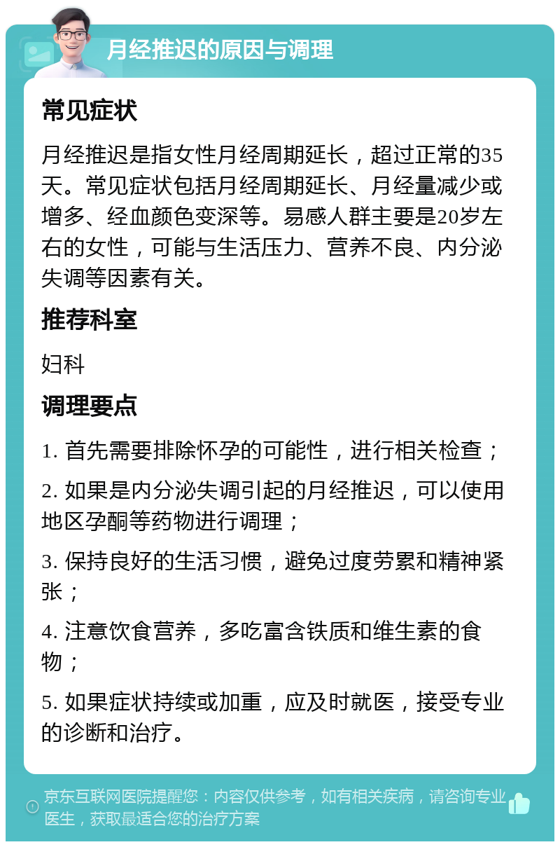 月经推迟的原因与调理 常见症状 月经推迟是指女性月经周期延长，超过正常的35天。常见症状包括月经周期延长、月经量减少或增多、经血颜色变深等。易感人群主要是20岁左右的女性，可能与生活压力、营养不良、内分泌失调等因素有关。 推荐科室 妇科 调理要点 1. 首先需要排除怀孕的可能性，进行相关检查； 2. 如果是内分泌失调引起的月经推迟，可以使用地区孕酮等药物进行调理； 3. 保持良好的生活习惯，避免过度劳累和精神紧张； 4. 注意饮食营养，多吃富含铁质和维生素的食物； 5. 如果症状持续或加重，应及时就医，接受专业的诊断和治疗。