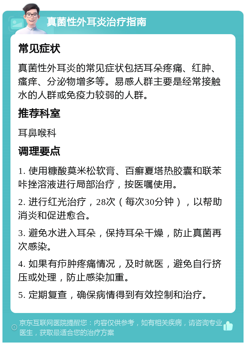 真菌性外耳炎治疗指南 常见症状 真菌性外耳炎的常见症状包括耳朵疼痛、红肿、瘙痒、分泌物增多等。易感人群主要是经常接触水的人群或免疫力较弱的人群。 推荐科室 耳鼻喉科 调理要点 1. 使用糠酸莫米松软膏、百癣夏塔热胶囊和联苯咔挫溶液进行局部治疗，按医嘱使用。 2. 进行红光治疗，28次（每次30分钟），以帮助消炎和促进愈合。 3. 避免水进入耳朵，保持耳朵干燥，防止真菌再次感染。 4. 如果有疖肿疼痛情况，及时就医，避免自行挤压或处理，防止感染加重。 5. 定期复查，确保病情得到有效控制和治疗。