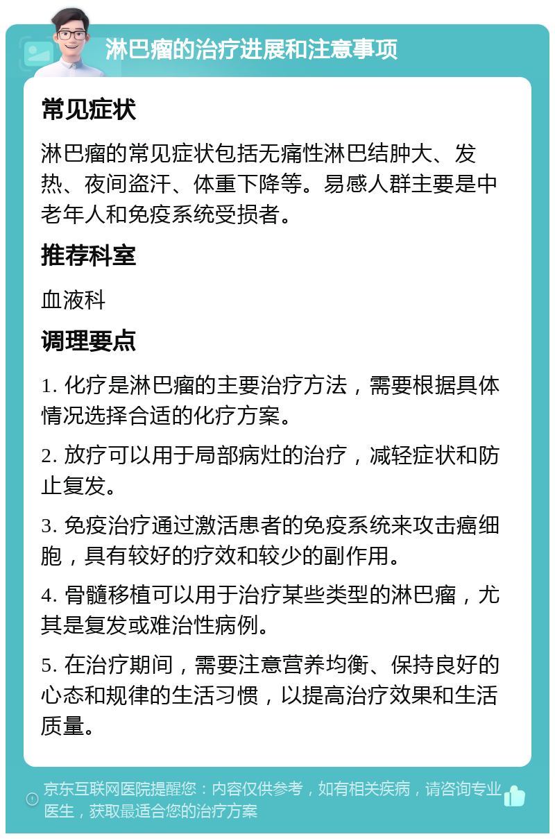 淋巴瘤的治疗进展和注意事项 常见症状 淋巴瘤的常见症状包括无痛性淋巴结肿大、发热、夜间盗汗、体重下降等。易感人群主要是中老年人和免疫系统受损者。 推荐科室 血液科 调理要点 1. 化疗是淋巴瘤的主要治疗方法，需要根据具体情况选择合适的化疗方案。 2. 放疗可以用于局部病灶的治疗，减轻症状和防止复发。 3. 免疫治疗通过激活患者的免疫系统来攻击癌细胞，具有较好的疗效和较少的副作用。 4. 骨髓移植可以用于治疗某些类型的淋巴瘤，尤其是复发或难治性病例。 5. 在治疗期间，需要注意营养均衡、保持良好的心态和规律的生活习惯，以提高治疗效果和生活质量。